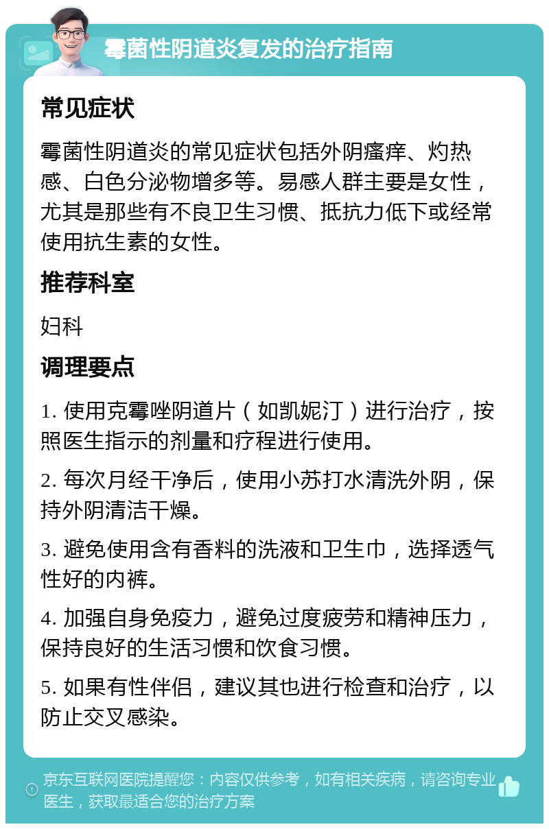 霉菌性阴道炎复发的治疗指南 常见症状 霉菌性阴道炎的常见症状包括外阴瘙痒、灼热感、白色分泌物增多等。易感人群主要是女性，尤其是那些有不良卫生习惯、抵抗力低下或经常使用抗生素的女性。 推荐科室 妇科 调理要点 1. 使用克霉唑阴道片（如凯妮汀）进行治疗，按照医生指示的剂量和疗程进行使用。 2. 每次月经干净后，使用小苏打水清洗外阴，保持外阴清洁干燥。 3. 避免使用含有香料的洗液和卫生巾，选择透气性好的内裤。 4. 加强自身免疫力，避免过度疲劳和精神压力，保持良好的生活习惯和饮食习惯。 5. 如果有性伴侣，建议其也进行检查和治疗，以防止交叉感染。