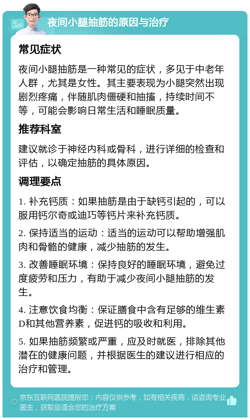 夜间小腿抽筋的原因与治疗 常见症状 夜间小腿抽筋是一种常见的症状，多见于中老年人群，尤其是女性。其主要表现为小腿突然出现剧烈疼痛，伴随肌肉僵硬和抽搐，持续时间不等，可能会影响日常生活和睡眠质量。 推荐科室 建议就诊于神经内科或骨科，进行详细的检查和评估，以确定抽筋的具体原因。 调理要点 1. 补充钙质：如果抽筋是由于缺钙引起的，可以服用钙尔奇或迪巧等钙片来补充钙质。 2. 保持适当的运动：适当的运动可以帮助增强肌肉和骨骼的健康，减少抽筋的发生。 3. 改善睡眠环境：保持良好的睡眠环境，避免过度疲劳和压力，有助于减少夜间小腿抽筋的发生。 4. 注意饮食均衡：保证膳食中含有足够的维生素D和其他营养素，促进钙的吸收和利用。 5. 如果抽筋频繁或严重，应及时就医，排除其他潜在的健康问题，并根据医生的建议进行相应的治疗和管理。