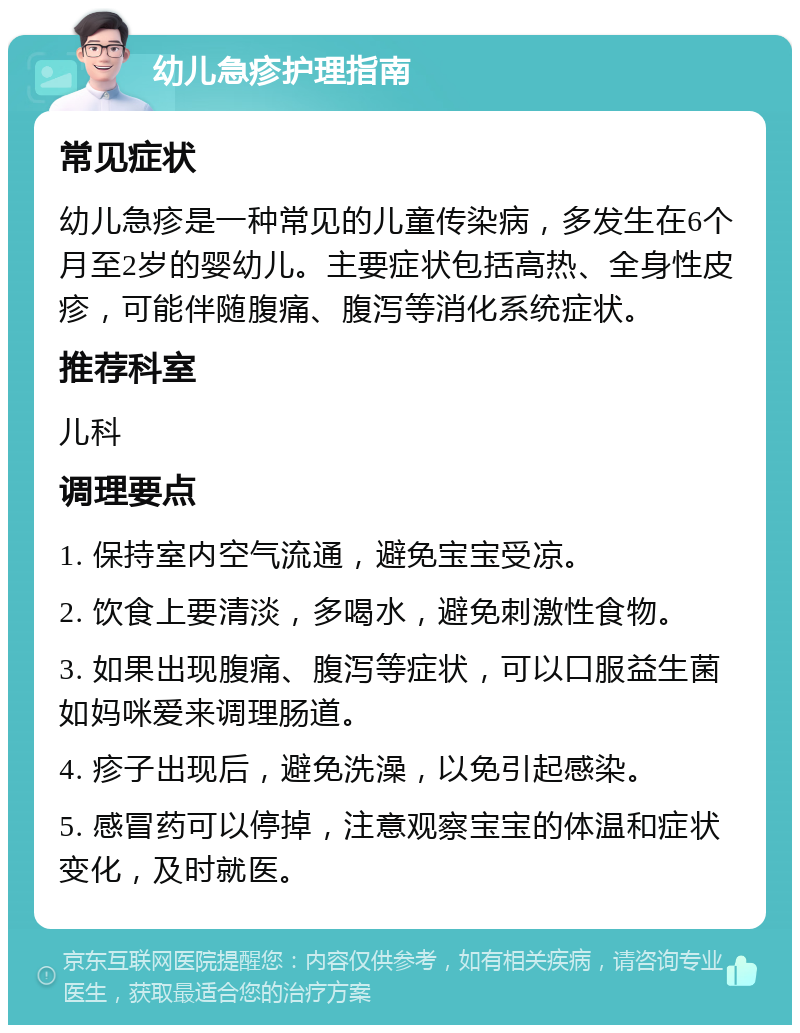 幼儿急疹护理指南 常见症状 幼儿急疹是一种常见的儿童传染病，多发生在6个月至2岁的婴幼儿。主要症状包括高热、全身性皮疹，可能伴随腹痛、腹泻等消化系统症状。 推荐科室 儿科 调理要点 1. 保持室内空气流通，避免宝宝受凉。 2. 饮食上要清淡，多喝水，避免刺激性食物。 3. 如果出现腹痛、腹泻等症状，可以口服益生菌如妈咪爱来调理肠道。 4. 疹子出现后，避免洗澡，以免引起感染。 5. 感冒药可以停掉，注意观察宝宝的体温和症状变化，及时就医。