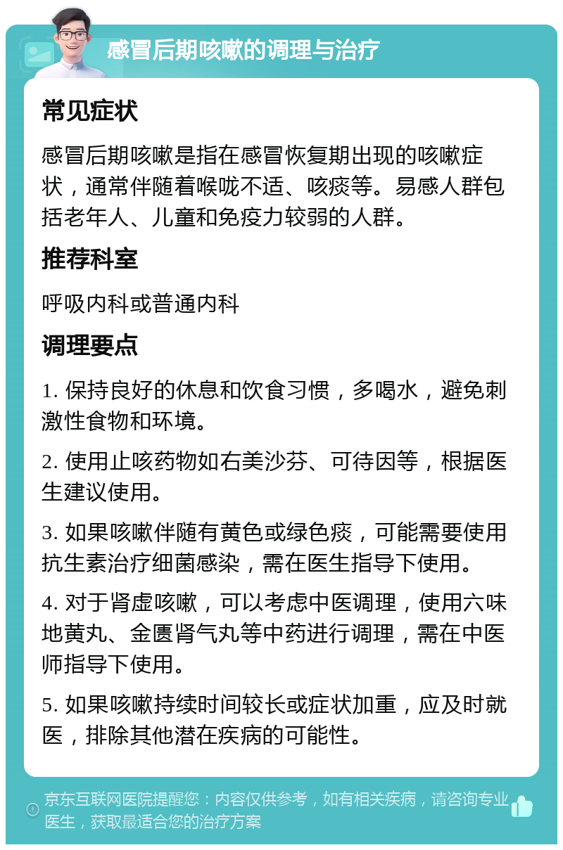 感冒后期咳嗽的调理与治疗 常见症状 感冒后期咳嗽是指在感冒恢复期出现的咳嗽症状，通常伴随着喉咙不适、咳痰等。易感人群包括老年人、儿童和免疫力较弱的人群。 推荐科室 呼吸内科或普通内科 调理要点 1. 保持良好的休息和饮食习惯，多喝水，避免刺激性食物和环境。 2. 使用止咳药物如右美沙芬、可待因等，根据医生建议使用。 3. 如果咳嗽伴随有黄色或绿色痰，可能需要使用抗生素治疗细菌感染，需在医生指导下使用。 4. 对于肾虚咳嗽，可以考虑中医调理，使用六味地黄丸、金匮肾气丸等中药进行调理，需在中医师指导下使用。 5. 如果咳嗽持续时间较长或症状加重，应及时就医，排除其他潜在疾病的可能性。