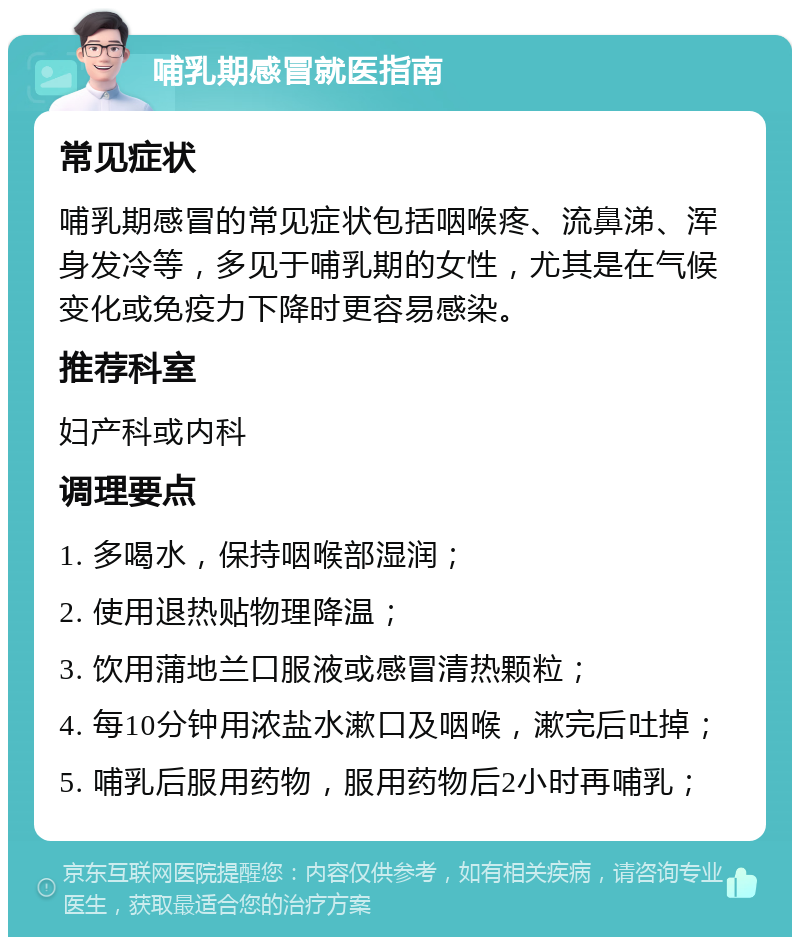 哺乳期感冒就医指南 常见症状 哺乳期感冒的常见症状包括咽喉疼、流鼻涕、浑身发冷等，多见于哺乳期的女性，尤其是在气候变化或免疫力下降时更容易感染。 推荐科室 妇产科或内科 调理要点 1. 多喝水，保持咽喉部湿润； 2. 使用退热贴物理降温； 3. 饮用蒲地兰口服液或感冒清热颗粒； 4. 每10分钟用浓盐水漱口及咽喉，漱完后吐掉； 5. 哺乳后服用药物，服用药物后2小时再哺乳；