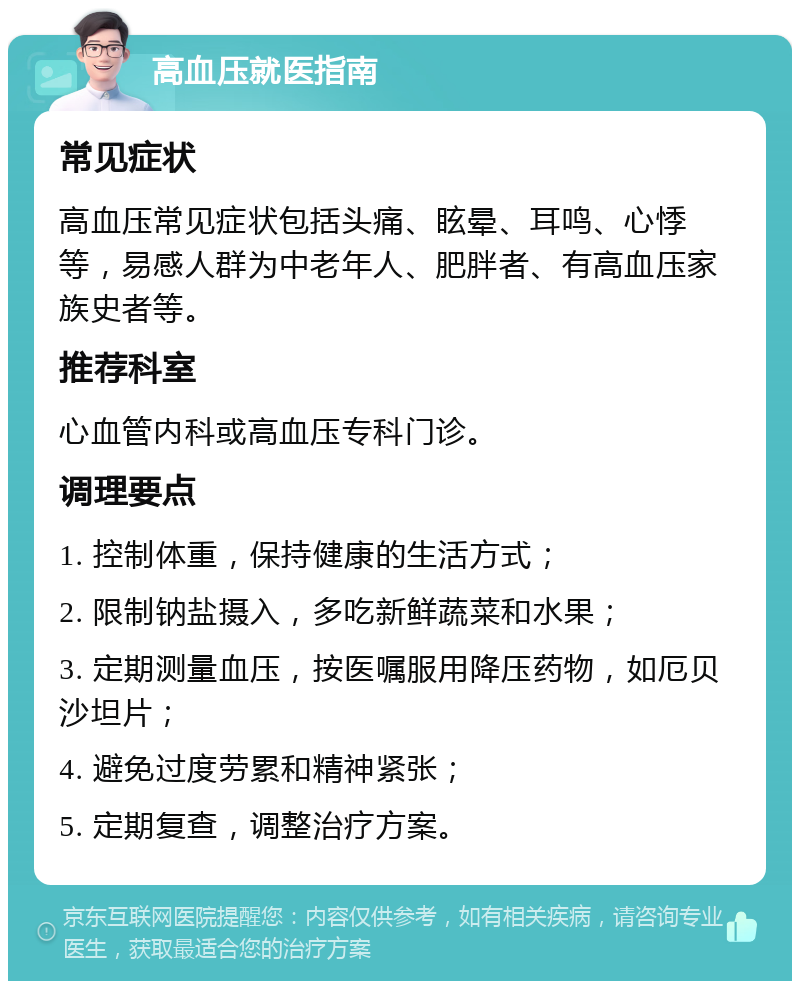 高血压就医指南 常见症状 高血压常见症状包括头痛、眩晕、耳鸣、心悸等，易感人群为中老年人、肥胖者、有高血压家族史者等。 推荐科室 心血管内科或高血压专科门诊。 调理要点 1. 控制体重，保持健康的生活方式； 2. 限制钠盐摄入，多吃新鲜蔬菜和水果； 3. 定期测量血压，按医嘱服用降压药物，如厄贝沙坦片； 4. 避免过度劳累和精神紧张； 5. 定期复查，调整治疗方案。