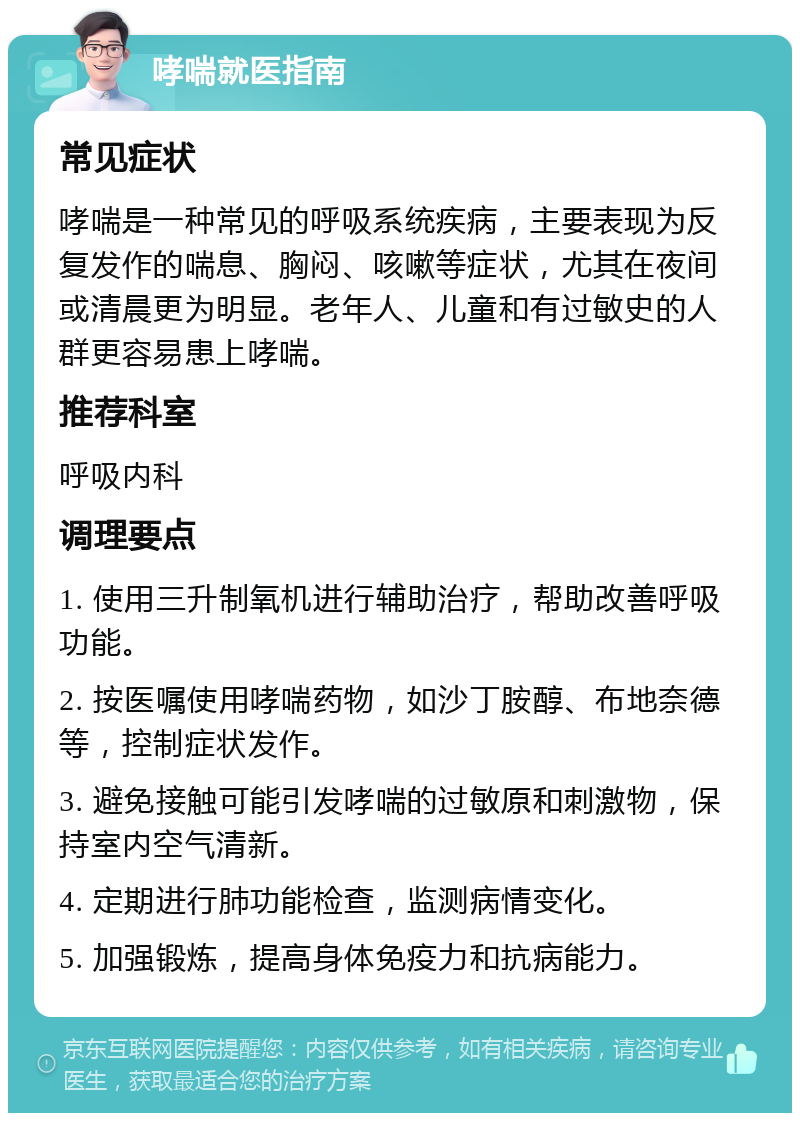 哮喘就医指南 常见症状 哮喘是一种常见的呼吸系统疾病，主要表现为反复发作的喘息、胸闷、咳嗽等症状，尤其在夜间或清晨更为明显。老年人、儿童和有过敏史的人群更容易患上哮喘。 推荐科室 呼吸内科 调理要点 1. 使用三升制氧机进行辅助治疗，帮助改善呼吸功能。 2. 按医嘱使用哮喘药物，如沙丁胺醇、布地奈德等，控制症状发作。 3. 避免接触可能引发哮喘的过敏原和刺激物，保持室内空气清新。 4. 定期进行肺功能检查，监测病情变化。 5. 加强锻炼，提高身体免疫力和抗病能力。