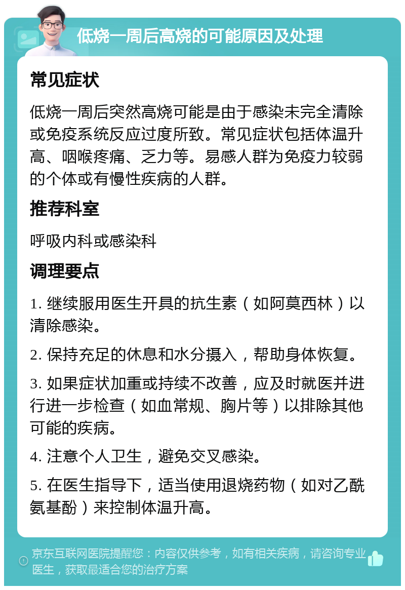 低烧一周后高烧的可能原因及处理 常见症状 低烧一周后突然高烧可能是由于感染未完全清除或免疫系统反应过度所致。常见症状包括体温升高、咽喉疼痛、乏力等。易感人群为免疫力较弱的个体或有慢性疾病的人群。 推荐科室 呼吸内科或感染科 调理要点 1. 继续服用医生开具的抗生素（如阿莫西林）以清除感染。 2. 保持充足的休息和水分摄入，帮助身体恢复。 3. 如果症状加重或持续不改善，应及时就医并进行进一步检查（如血常规、胸片等）以排除其他可能的疾病。 4. 注意个人卫生，避免交叉感染。 5. 在医生指导下，适当使用退烧药物（如对乙酰氨基酚）来控制体温升高。