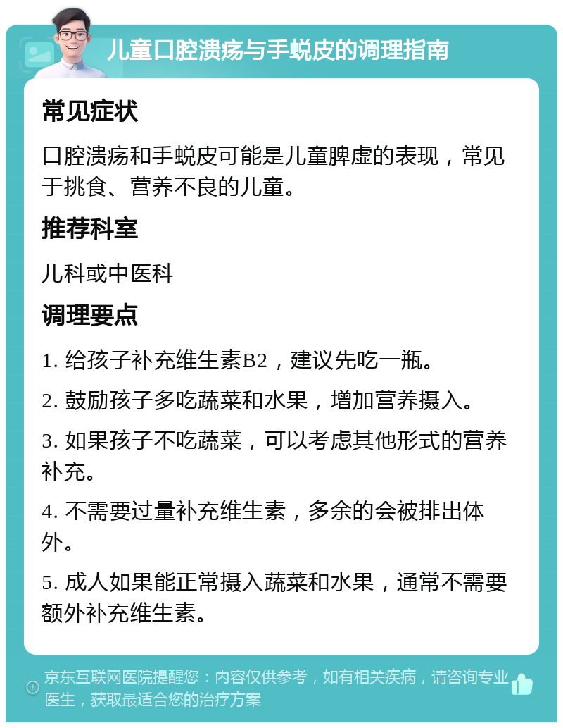 儿童口腔溃疡与手蜕皮的调理指南 常见症状 口腔溃疡和手蜕皮可能是儿童脾虚的表现，常见于挑食、营养不良的儿童。 推荐科室 儿科或中医科 调理要点 1. 给孩子补充维生素B2，建议先吃一瓶。 2. 鼓励孩子多吃蔬菜和水果，增加营养摄入。 3. 如果孩子不吃蔬菜，可以考虑其他形式的营养补充。 4. 不需要过量补充维生素，多余的会被排出体外。 5. 成人如果能正常摄入蔬菜和水果，通常不需要额外补充维生素。