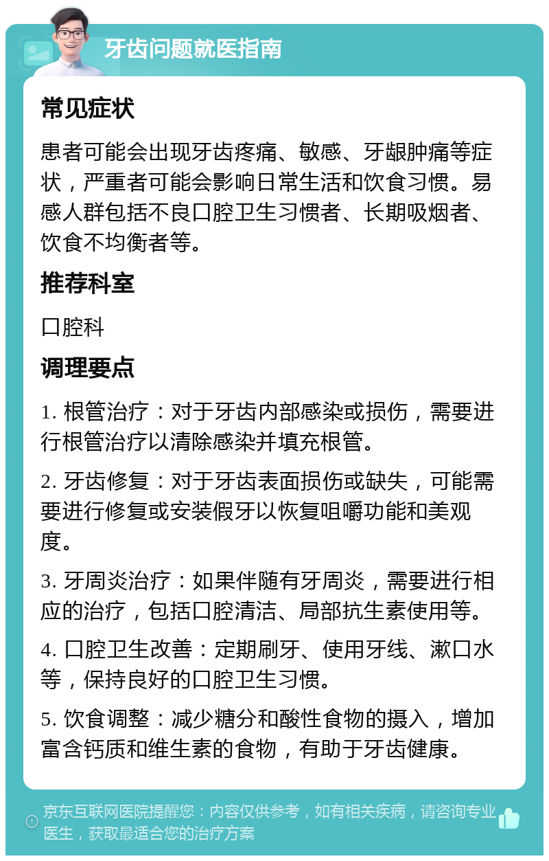 牙齿问题就医指南 常见症状 患者可能会出现牙齿疼痛、敏感、牙龈肿痛等症状，严重者可能会影响日常生活和饮食习惯。易感人群包括不良口腔卫生习惯者、长期吸烟者、饮食不均衡者等。 推荐科室 口腔科 调理要点 1. 根管治疗：对于牙齿内部感染或损伤，需要进行根管治疗以清除感染并填充根管。 2. 牙齿修复：对于牙齿表面损伤或缺失，可能需要进行修复或安装假牙以恢复咀嚼功能和美观度。 3. 牙周炎治疗：如果伴随有牙周炎，需要进行相应的治疗，包括口腔清洁、局部抗生素使用等。 4. 口腔卫生改善：定期刷牙、使用牙线、漱口水等，保持良好的口腔卫生习惯。 5. 饮食调整：减少糖分和酸性食物的摄入，增加富含钙质和维生素的食物，有助于牙齿健康。