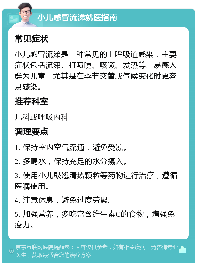 小儿感冒流涕就医指南 常见症状 小儿感冒流涕是一种常见的上呼吸道感染，主要症状包括流涕、打喷嚏、咳嗽、发热等。易感人群为儿童，尤其是在季节交替或气候变化时更容易感染。 推荐科室 儿科或呼吸内科 调理要点 1. 保持室内空气流通，避免受凉。 2. 多喝水，保持充足的水分摄入。 3. 使用小儿豉翘清热颗粒等药物进行治疗，遵循医嘱使用。 4. 注意休息，避免过度劳累。 5. 加强营养，多吃富含维生素C的食物，增强免疫力。