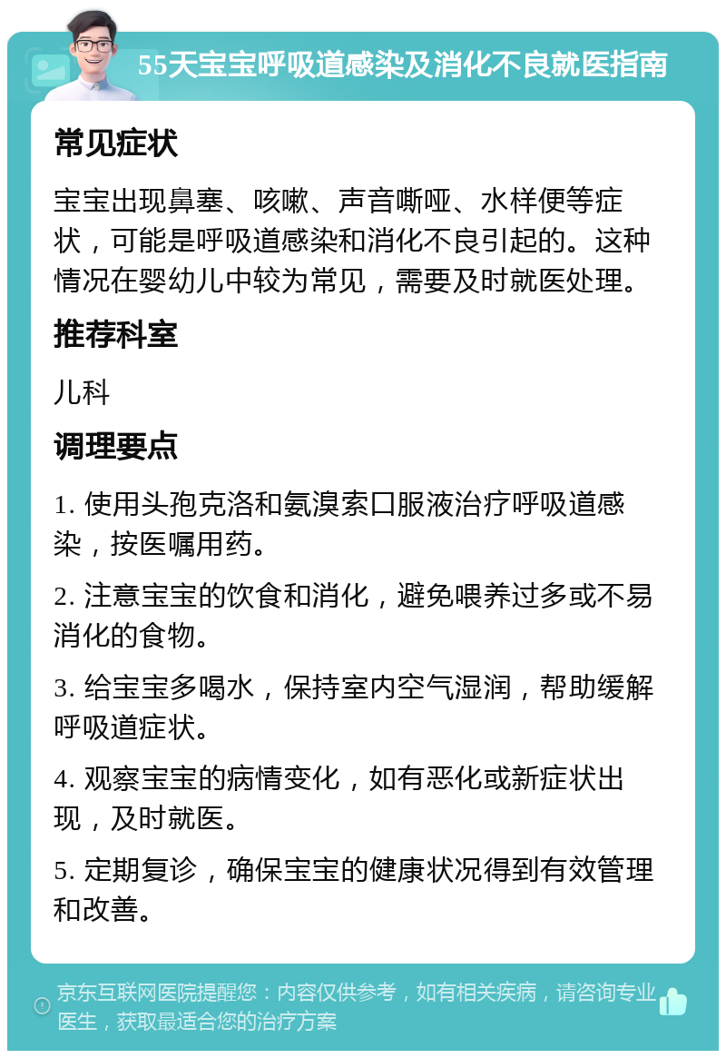 55天宝宝呼吸道感染及消化不良就医指南 常见症状 宝宝出现鼻塞、咳嗽、声音嘶哑、水样便等症状，可能是呼吸道感染和消化不良引起的。这种情况在婴幼儿中较为常见，需要及时就医处理。 推荐科室 儿科 调理要点 1. 使用头孢克洛和氨溴索口服液治疗呼吸道感染，按医嘱用药。 2. 注意宝宝的饮食和消化，避免喂养过多或不易消化的食物。 3. 给宝宝多喝水，保持室内空气湿润，帮助缓解呼吸道症状。 4. 观察宝宝的病情变化，如有恶化或新症状出现，及时就医。 5. 定期复诊，确保宝宝的健康状况得到有效管理和改善。