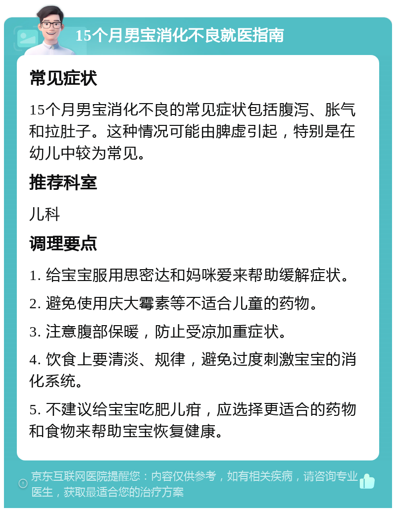 15个月男宝消化不良就医指南 常见症状 15个月男宝消化不良的常见症状包括腹泻、胀气和拉肚子。这种情况可能由脾虚引起，特别是在幼儿中较为常见。 推荐科室 儿科 调理要点 1. 给宝宝服用思密达和妈咪爱来帮助缓解症状。 2. 避免使用庆大霉素等不适合儿童的药物。 3. 注意腹部保暖，防止受凉加重症状。 4. 饮食上要清淡、规律，避免过度刺激宝宝的消化系统。 5. 不建议给宝宝吃肥儿疳，应选择更适合的药物和食物来帮助宝宝恢复健康。