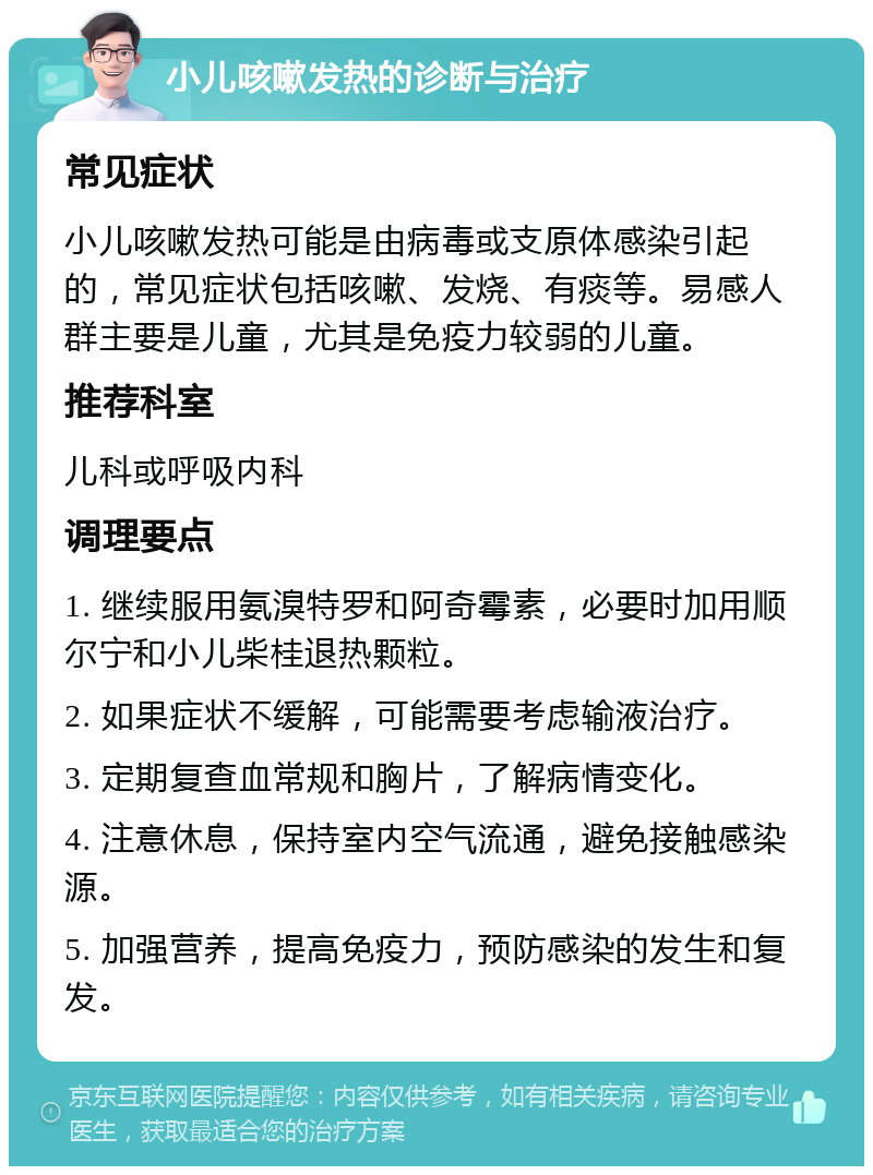 小儿咳嗽发热的诊断与治疗 常见症状 小儿咳嗽发热可能是由病毒或支原体感染引起的，常见症状包括咳嗽、发烧、有痰等。易感人群主要是儿童，尤其是免疫力较弱的儿童。 推荐科室 儿科或呼吸内科 调理要点 1. 继续服用氨溴特罗和阿奇霉素，必要时加用顺尔宁和小儿柴桂退热颗粒。 2. 如果症状不缓解，可能需要考虑输液治疗。 3. 定期复查血常规和胸片，了解病情变化。 4. 注意休息，保持室内空气流通，避免接触感染源。 5. 加强营养，提高免疫力，预防感染的发生和复发。