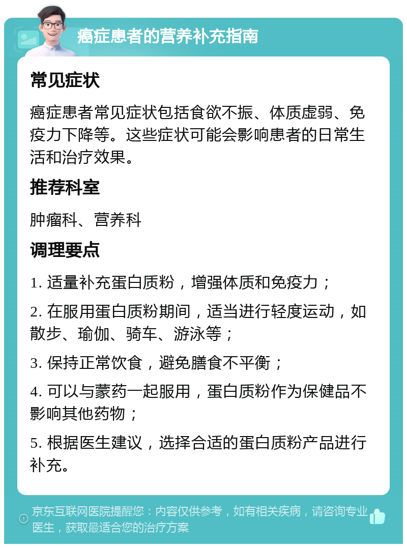 癌症患者的营养补充指南 常见症状 癌症患者常见症状包括食欲不振、体质虚弱、免疫力下降等。这些症状可能会影响患者的日常生活和治疗效果。 推荐科室 肿瘤科、营养科 调理要点 1. 适量补充蛋白质粉，增强体质和免疫力； 2. 在服用蛋白质粉期间，适当进行轻度运动，如散步、瑜伽、骑车、游泳等； 3. 保持正常饮食，避免膳食不平衡； 4. 可以与蒙药一起服用，蛋白质粉作为保健品不影响其他药物； 5. 根据医生建议，选择合适的蛋白质粉产品进行补充。