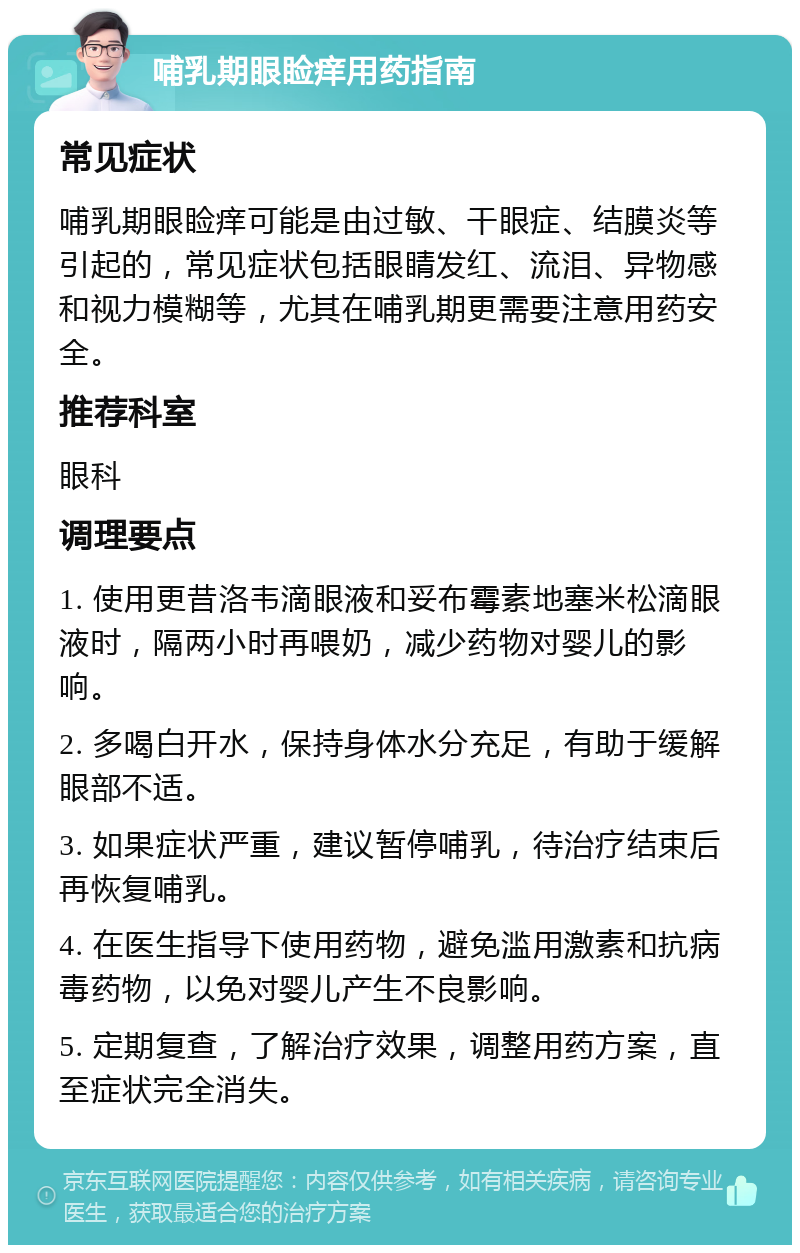 哺乳期眼睑痒用药指南 常见症状 哺乳期眼睑痒可能是由过敏、干眼症、结膜炎等引起的，常见症状包括眼睛发红、流泪、异物感和视力模糊等，尤其在哺乳期更需要注意用药安全。 推荐科室 眼科 调理要点 1. 使用更昔洛韦滴眼液和妥布霉素地塞米松滴眼液时，隔两小时再喂奶，减少药物对婴儿的影响。 2. 多喝白开水，保持身体水分充足，有助于缓解眼部不适。 3. 如果症状严重，建议暂停哺乳，待治疗结束后再恢复哺乳。 4. 在医生指导下使用药物，避免滥用激素和抗病毒药物，以免对婴儿产生不良影响。 5. 定期复查，了解治疗效果，调整用药方案，直至症状完全消失。