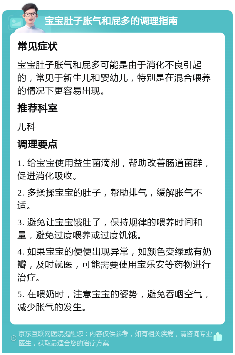 宝宝肚子胀气和屁多的调理指南 常见症状 宝宝肚子胀气和屁多可能是由于消化不良引起的，常见于新生儿和婴幼儿，特别是在混合喂养的情况下更容易出现。 推荐科室 儿科 调理要点 1. 给宝宝使用益生菌滴剂，帮助改善肠道菌群，促进消化吸收。 2. 多揉揉宝宝的肚子，帮助排气，缓解胀气不适。 3. 避免让宝宝饿肚子，保持规律的喂养时间和量，避免过度喂养或过度饥饿。 4. 如果宝宝的便便出现异常，如颜色变绿或有奶瓣，及时就医，可能需要使用宝乐安等药物进行治疗。 5. 在喂奶时，注意宝宝的姿势，避免吞咽空气，减少胀气的发生。