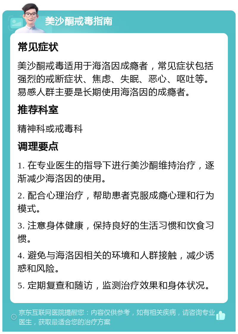 美沙酮戒毒指南 常见症状 美沙酮戒毒适用于海洛因成瘾者，常见症状包括强烈的戒断症状、焦虑、失眠、恶心、呕吐等。易感人群主要是长期使用海洛因的成瘾者。 推荐科室 精神科或戒毒科 调理要点 1. 在专业医生的指导下进行美沙酮维持治疗，逐渐减少海洛因的使用。 2. 配合心理治疗，帮助患者克服成瘾心理和行为模式。 3. 注意身体健康，保持良好的生活习惯和饮食习惯。 4. 避免与海洛因相关的环境和人群接触，减少诱惑和风险。 5. 定期复查和随访，监测治疗效果和身体状况。