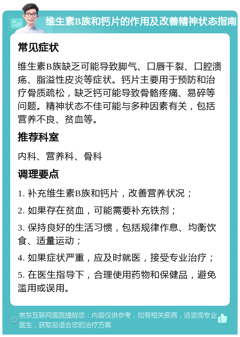 维生素B族和钙片的作用及改善精神状态指南 常见症状 维生素B族缺乏可能导致脚气、口唇干裂、口腔溃疡、脂溢性皮炎等症状。钙片主要用于预防和治疗骨质疏松，缺乏钙可能导致骨骼疼痛、易碎等问题。精神状态不佳可能与多种因素有关，包括营养不良、贫血等。 推荐科室 内科、营养科、骨科 调理要点 1. 补充维生素B族和钙片，改善营养状况； 2. 如果存在贫血，可能需要补充铁剂； 3. 保持良好的生活习惯，包括规律作息、均衡饮食、适量运动； 4. 如果症状严重，应及时就医，接受专业治疗； 5. 在医生指导下，合理使用药物和保健品，避免滥用或误用。