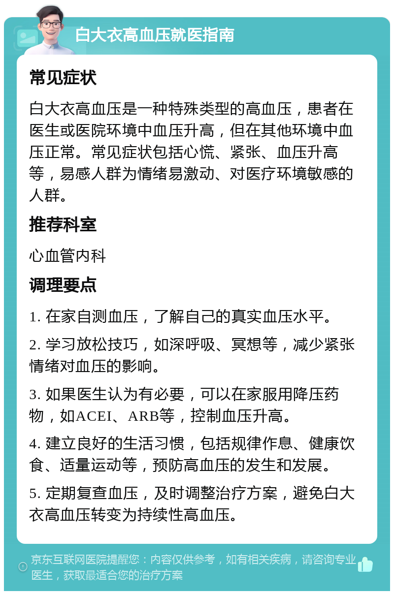 白大衣高血压就医指南 常见症状 白大衣高血压是一种特殊类型的高血压，患者在医生或医院环境中血压升高，但在其他环境中血压正常。常见症状包括心慌、紧张、血压升高等，易感人群为情绪易激动、对医疗环境敏感的人群。 推荐科室 心血管内科 调理要点 1. 在家自测血压，了解自己的真实血压水平。 2. 学习放松技巧，如深呼吸、冥想等，减少紧张情绪对血压的影响。 3. 如果医生认为有必要，可以在家服用降压药物，如ACEI、ARB等，控制血压升高。 4. 建立良好的生活习惯，包括规律作息、健康饮食、适量运动等，预防高血压的发生和发展。 5. 定期复查血压，及时调整治疗方案，避免白大衣高血压转变为持续性高血压。