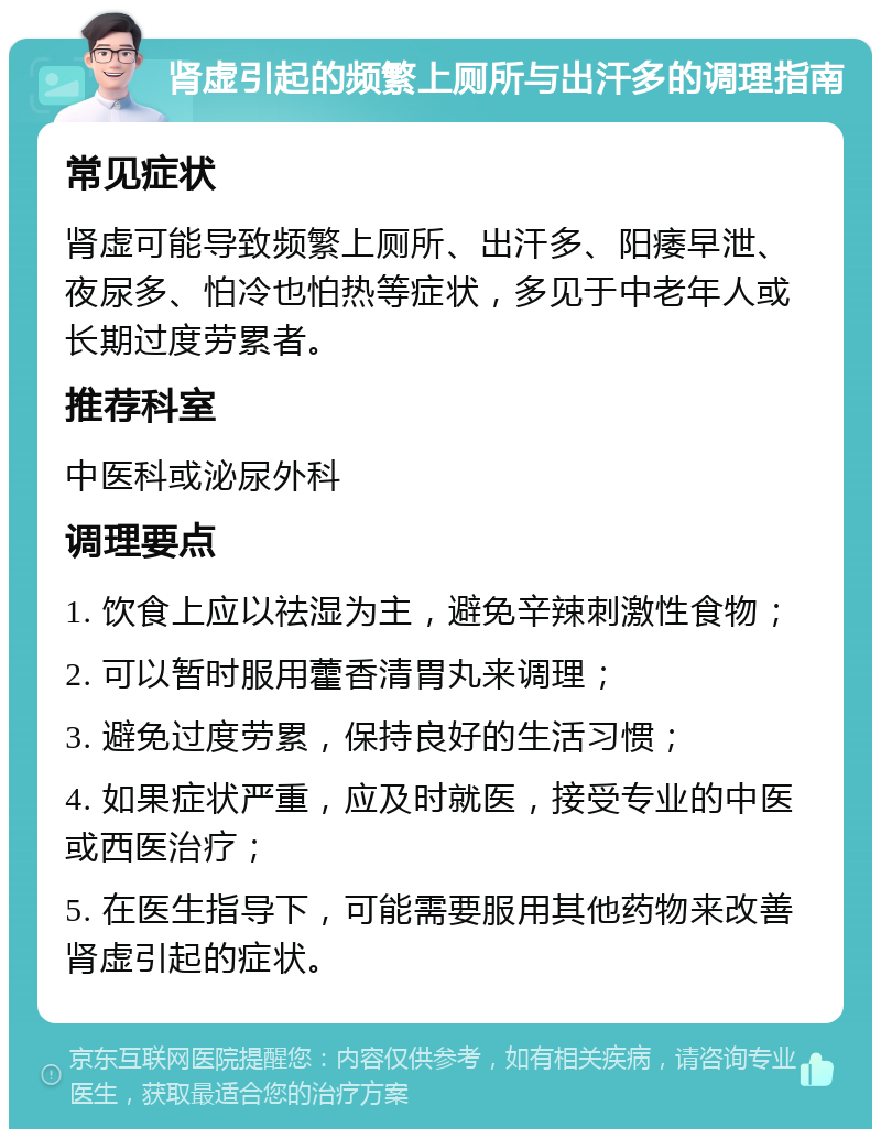 肾虚引起的频繁上厕所与出汗多的调理指南 常见症状 肾虚可能导致频繁上厕所、出汗多、阳痿早泄、夜尿多、怕冷也怕热等症状，多见于中老年人或长期过度劳累者。 推荐科室 中医科或泌尿外科 调理要点 1. 饮食上应以祛湿为主，避免辛辣刺激性食物； 2. 可以暂时服用藿香清胃丸来调理； 3. 避免过度劳累，保持良好的生活习惯； 4. 如果症状严重，应及时就医，接受专业的中医或西医治疗； 5. 在医生指导下，可能需要服用其他药物来改善肾虚引起的症状。