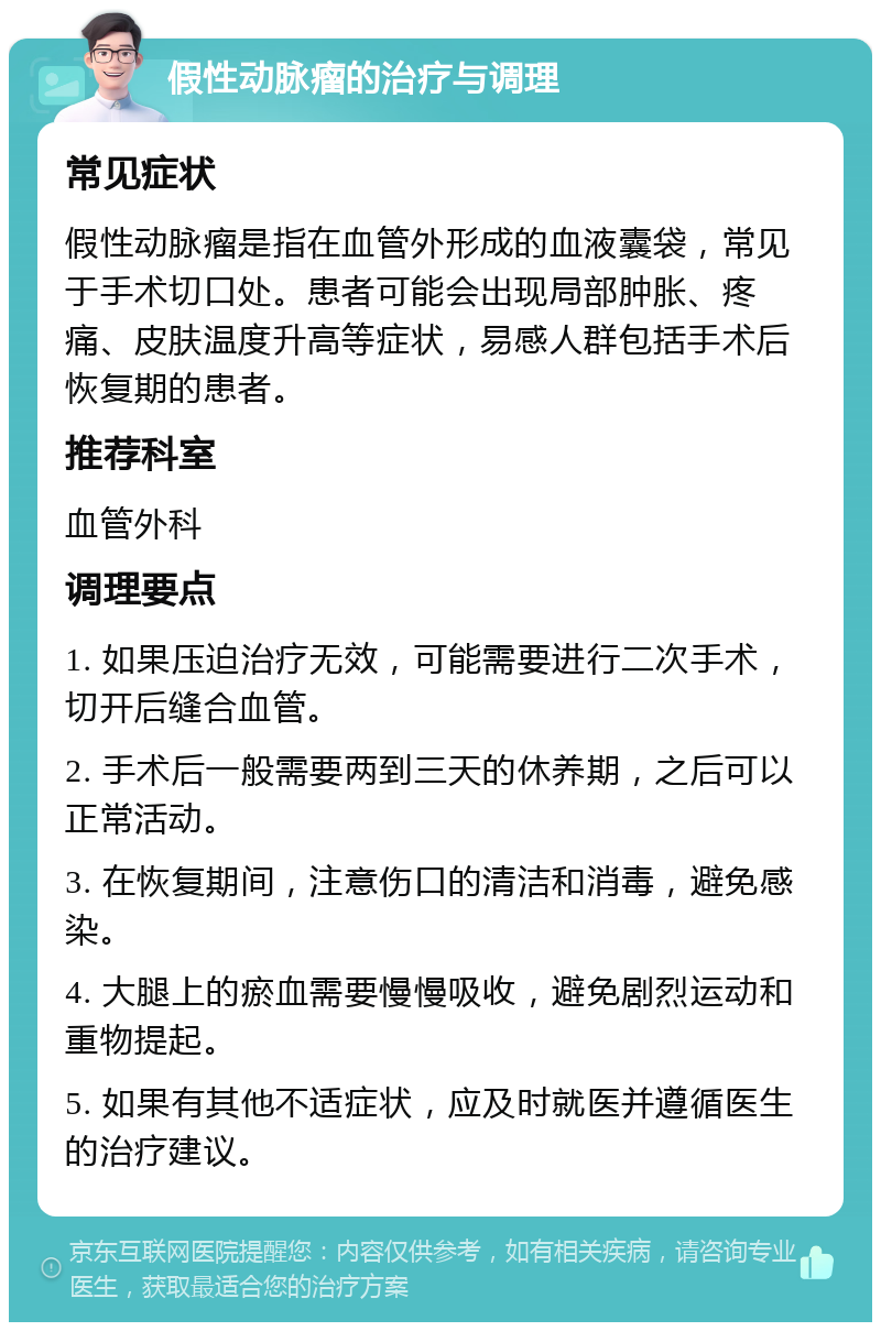 假性动脉瘤的治疗与调理 常见症状 假性动脉瘤是指在血管外形成的血液囊袋，常见于手术切口处。患者可能会出现局部肿胀、疼痛、皮肤温度升高等症状，易感人群包括手术后恢复期的患者。 推荐科室 血管外科 调理要点 1. 如果压迫治疗无效，可能需要进行二次手术，切开后缝合血管。 2. 手术后一般需要两到三天的休养期，之后可以正常活动。 3. 在恢复期间，注意伤口的清洁和消毒，避免感染。 4. 大腿上的瘀血需要慢慢吸收，避免剧烈运动和重物提起。 5. 如果有其他不适症状，应及时就医并遵循医生的治疗建议。