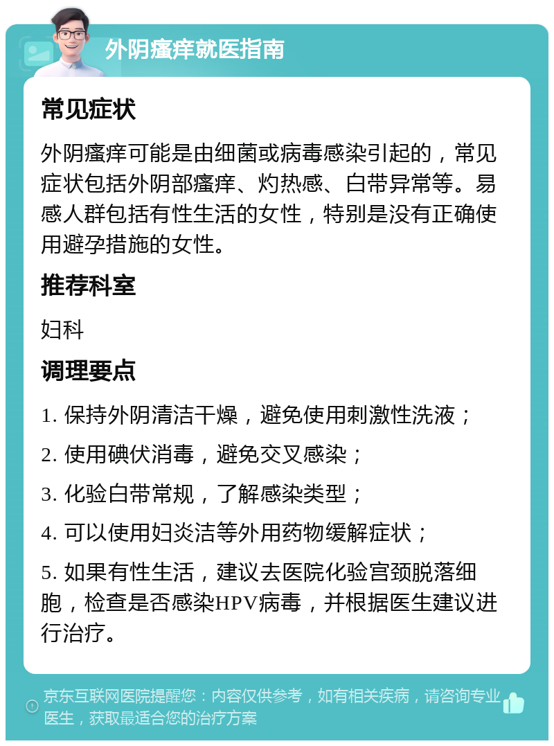 外阴瘙痒就医指南 常见症状 外阴瘙痒可能是由细菌或病毒感染引起的，常见症状包括外阴部瘙痒、灼热感、白带异常等。易感人群包括有性生活的女性，特别是没有正确使用避孕措施的女性。 推荐科室 妇科 调理要点 1. 保持外阴清洁干燥，避免使用刺激性洗液； 2. 使用碘伏消毒，避免交叉感染； 3. 化验白带常规，了解感染类型； 4. 可以使用妇炎洁等外用药物缓解症状； 5. 如果有性生活，建议去医院化验宫颈脱落细胞，检查是否感染HPV病毒，并根据医生建议进行治疗。