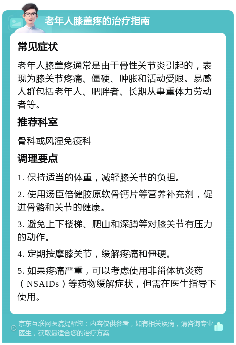 老年人膝盖疼的治疗指南 常见症状 老年人膝盖疼通常是由于骨性关节炎引起的，表现为膝关节疼痛、僵硬、肿胀和活动受限。易感人群包括老年人、肥胖者、长期从事重体力劳动者等。 推荐科室 骨科或风湿免疫科 调理要点 1. 保持适当的体重，减轻膝关节的负担。 2. 使用汤臣倍健胶原软骨钙片等营养补充剂，促进骨骼和关节的健康。 3. 避免上下楼梯、爬山和深蹲等对膝关节有压力的动作。 4. 定期按摩膝关节，缓解疼痛和僵硬。 5. 如果疼痛严重，可以考虑使用非甾体抗炎药（NSAIDs）等药物缓解症状，但需在医生指导下使用。