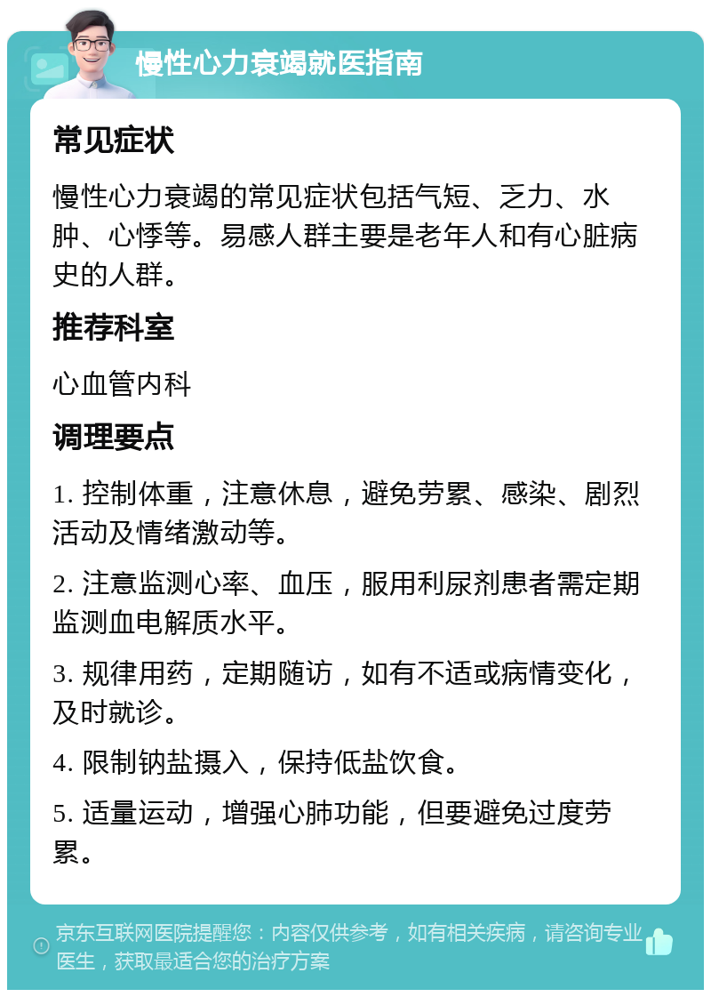 慢性心力衰竭就医指南 常见症状 慢性心力衰竭的常见症状包括气短、乏力、水肿、心悸等。易感人群主要是老年人和有心脏病史的人群。 推荐科室 心血管内科 调理要点 1. 控制体重，注意休息，避免劳累、感染、剧烈活动及情绪激动等。 2. 注意监测心率、血压，服用利尿剂患者需定期监测血电解质水平。 3. 规律用药，定期随访，如有不适或病情变化，及时就诊。 4. 限制钠盐摄入，保持低盐饮食。 5. 适量运动，增强心肺功能，但要避免过度劳累。