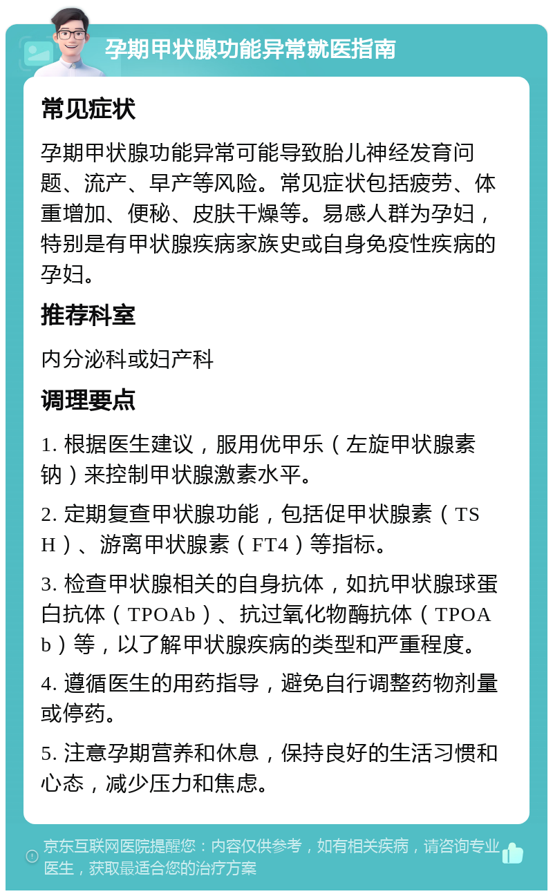 孕期甲状腺功能异常就医指南 常见症状 孕期甲状腺功能异常可能导致胎儿神经发育问题、流产、早产等风险。常见症状包括疲劳、体重增加、便秘、皮肤干燥等。易感人群为孕妇，特别是有甲状腺疾病家族史或自身免疫性疾病的孕妇。 推荐科室 内分泌科或妇产科 调理要点 1. 根据医生建议，服用优甲乐（左旋甲状腺素钠）来控制甲状腺激素水平。 2. 定期复查甲状腺功能，包括促甲状腺素（TSH）、游离甲状腺素（FT4）等指标。 3. 检查甲状腺相关的自身抗体，如抗甲状腺球蛋白抗体（TPOAb）、抗过氧化物酶抗体（TPOAb）等，以了解甲状腺疾病的类型和严重程度。 4. 遵循医生的用药指导，避免自行调整药物剂量或停药。 5. 注意孕期营养和休息，保持良好的生活习惯和心态，减少压力和焦虑。