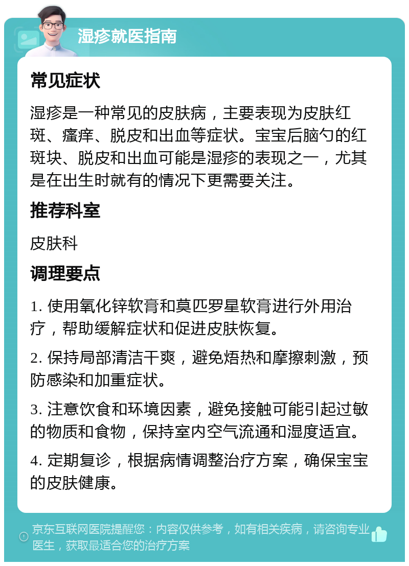 湿疹就医指南 常见症状 湿疹是一种常见的皮肤病，主要表现为皮肤红斑、瘙痒、脱皮和出血等症状。宝宝后脑勺的红斑块、脱皮和出血可能是湿疹的表现之一，尤其是在出生时就有的情况下更需要关注。 推荐科室 皮肤科 调理要点 1. 使用氧化锌软膏和莫匹罗星软膏进行外用治疗，帮助缓解症状和促进皮肤恢复。 2. 保持局部清洁干爽，避免焐热和摩擦刺激，预防感染和加重症状。 3. 注意饮食和环境因素，避免接触可能引起过敏的物质和食物，保持室内空气流通和湿度适宜。 4. 定期复诊，根据病情调整治疗方案，确保宝宝的皮肤健康。