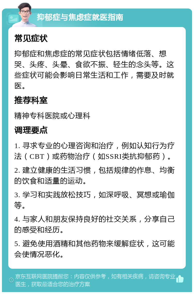 抑郁症与焦虑症就医指南 常见症状 抑郁症和焦虑症的常见症状包括情绪低落、想哭、头疼、头晕、食欲不振、轻生的念头等。这些症状可能会影响日常生活和工作，需要及时就医。 推荐科室 精神专科医院或心理科 调理要点 1. 寻求专业的心理咨询和治疗，例如认知行为疗法（CBT）或药物治疗（如SSRI类抗抑郁药）。 2. 建立健康的生活习惯，包括规律的作息、均衡的饮食和适量的运动。 3. 学习和实践放松技巧，如深呼吸、冥想或瑜伽等。 4. 与家人和朋友保持良好的社交关系，分享自己的感受和经历。 5. 避免使用酒精和其他药物来缓解症状，这可能会使情况恶化。