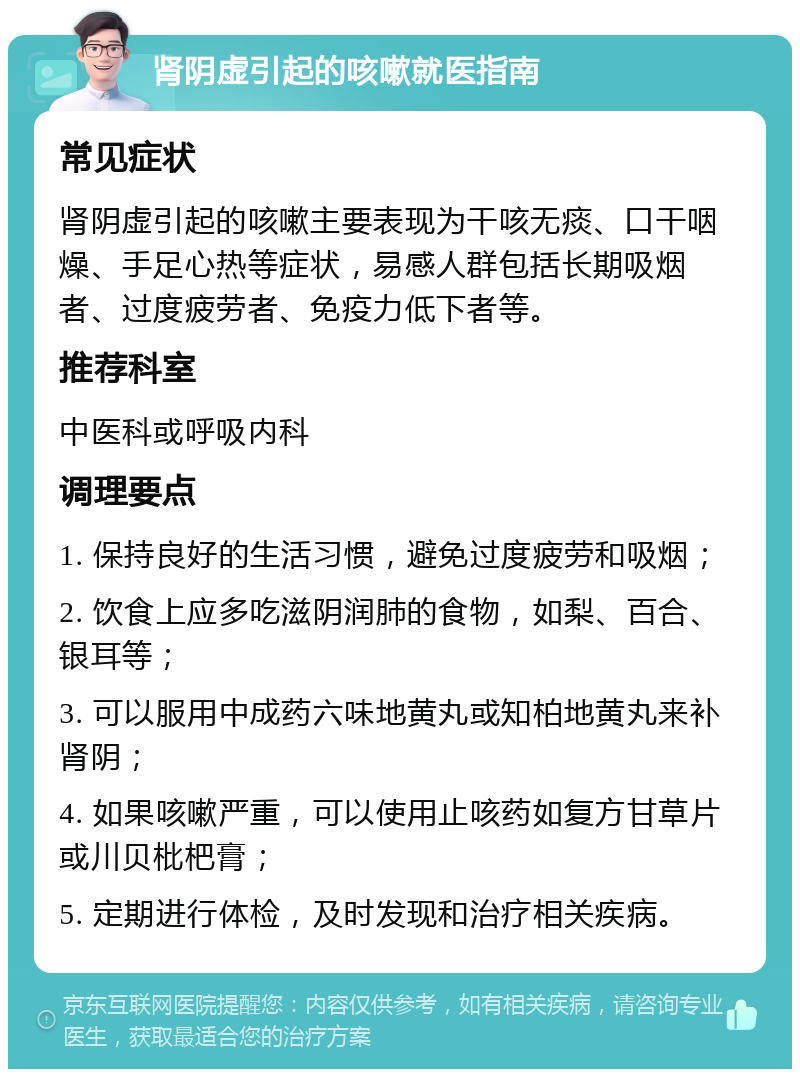 肾阴虚引起的咳嗽就医指南 常见症状 肾阴虚引起的咳嗽主要表现为干咳无痰、口干咽燥、手足心热等症状，易感人群包括长期吸烟者、过度疲劳者、免疫力低下者等。 推荐科室 中医科或呼吸内科 调理要点 1. 保持良好的生活习惯，避免过度疲劳和吸烟； 2. 饮食上应多吃滋阴润肺的食物，如梨、百合、银耳等； 3. 可以服用中成药六味地黄丸或知柏地黄丸来补肾阴； 4. 如果咳嗽严重，可以使用止咳药如复方甘草片或川贝枇杷膏； 5. 定期进行体检，及时发现和治疗相关疾病。