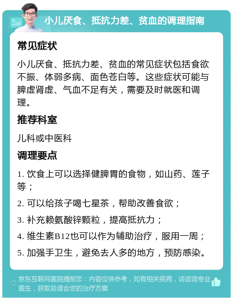 小儿厌食、抵抗力差、贫血的调理指南 常见症状 小儿厌食、抵抗力差、贫血的常见症状包括食欲不振、体弱多病、面色苍白等。这些症状可能与脾虚肾虚、气血不足有关，需要及时就医和调理。 推荐科室 儿科或中医科 调理要点 1. 饮食上可以选择健脾胃的食物，如山药、莲子等； 2. 可以给孩子喝七星茶，帮助改善食欲； 3. 补充赖氨酸锌颗粒，提高抵抗力； 4. 维生素B12也可以作为辅助治疗，服用一周； 5. 加强手卫生，避免去人多的地方，预防感染。