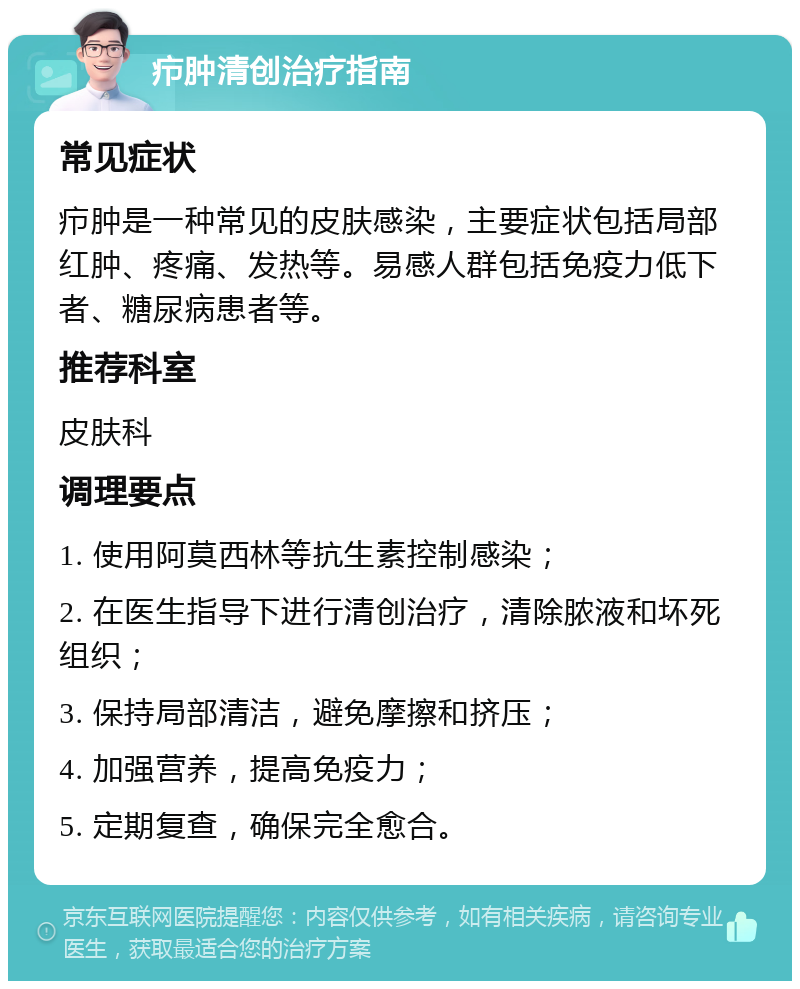 疖肿清创治疗指南 常见症状 疖肿是一种常见的皮肤感染，主要症状包括局部红肿、疼痛、发热等。易感人群包括免疫力低下者、糖尿病患者等。 推荐科室 皮肤科 调理要点 1. 使用阿莫西林等抗生素控制感染； 2. 在医生指导下进行清创治疗，清除脓液和坏死组织； 3. 保持局部清洁，避免摩擦和挤压； 4. 加强营养，提高免疫力； 5. 定期复查，确保完全愈合。