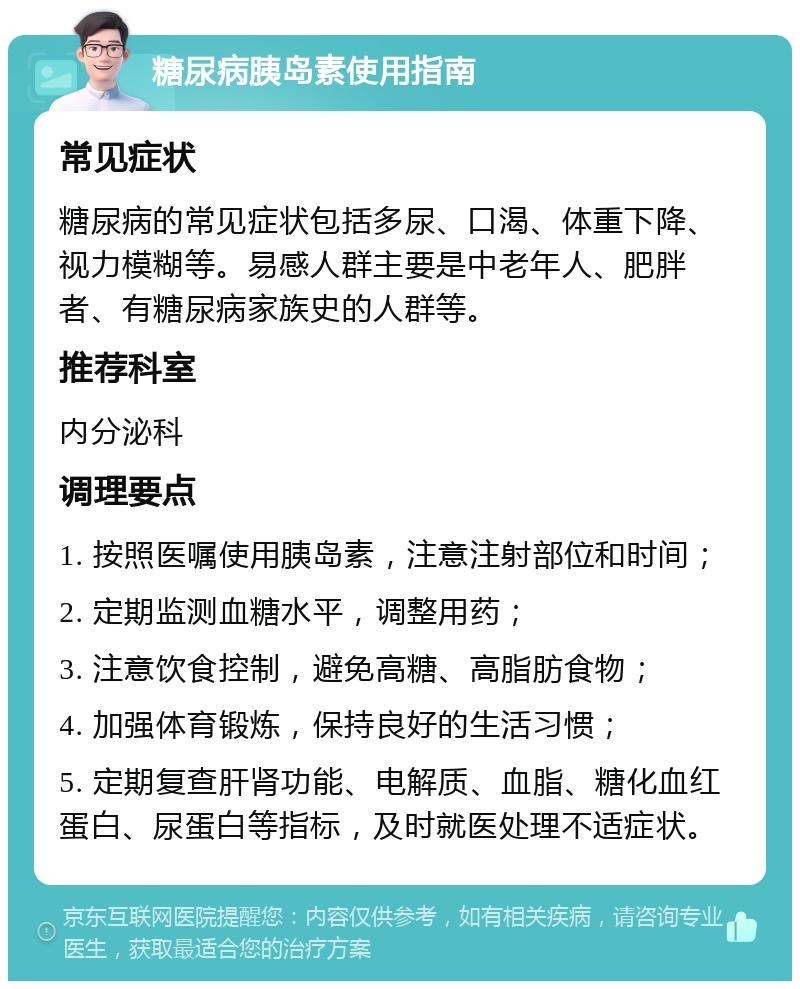 糖尿病胰岛素使用指南 常见症状 糖尿病的常见症状包括多尿、口渴、体重下降、视力模糊等。易感人群主要是中老年人、肥胖者、有糖尿病家族史的人群等。 推荐科室 内分泌科 调理要点 1. 按照医嘱使用胰岛素，注意注射部位和时间； 2. 定期监测血糖水平，调整用药； 3. 注意饮食控制，避免高糖、高脂肪食物； 4. 加强体育锻炼，保持良好的生活习惯； 5. 定期复查肝肾功能、电解质、血脂、糖化血红蛋白、尿蛋白等指标，及时就医处理不适症状。