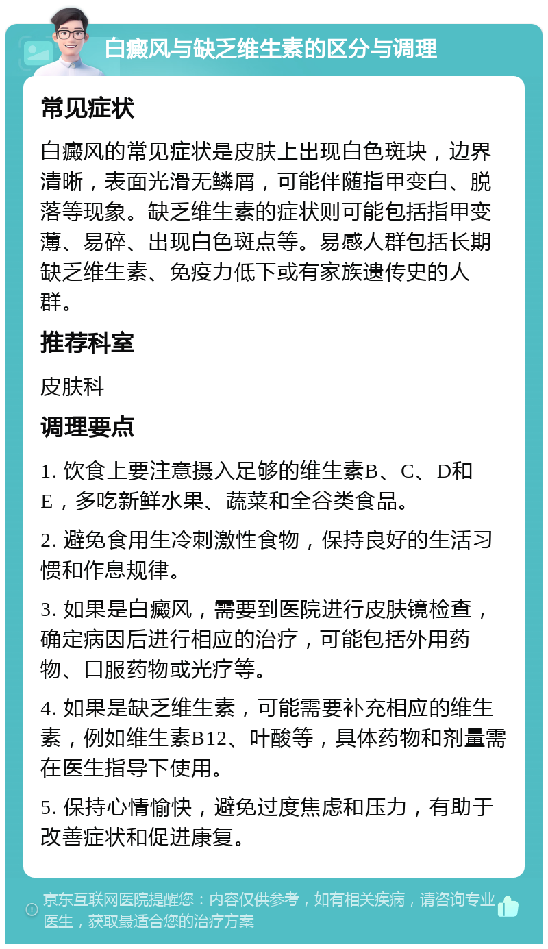 白癜风与缺乏维生素的区分与调理 常见症状 白癜风的常见症状是皮肤上出现白色斑块，边界清晰，表面光滑无鳞屑，可能伴随指甲变白、脱落等现象。缺乏维生素的症状则可能包括指甲变薄、易碎、出现白色斑点等。易感人群包括长期缺乏维生素、免疫力低下或有家族遗传史的人群。 推荐科室 皮肤科 调理要点 1. 饮食上要注意摄入足够的维生素B、C、D和E，多吃新鲜水果、蔬菜和全谷类食品。 2. 避免食用生冷刺激性食物，保持良好的生活习惯和作息规律。 3. 如果是白癜风，需要到医院进行皮肤镜检查，确定病因后进行相应的治疗，可能包括外用药物、口服药物或光疗等。 4. 如果是缺乏维生素，可能需要补充相应的维生素，例如维生素B12、叶酸等，具体药物和剂量需在医生指导下使用。 5. 保持心情愉快，避免过度焦虑和压力，有助于改善症状和促进康复。