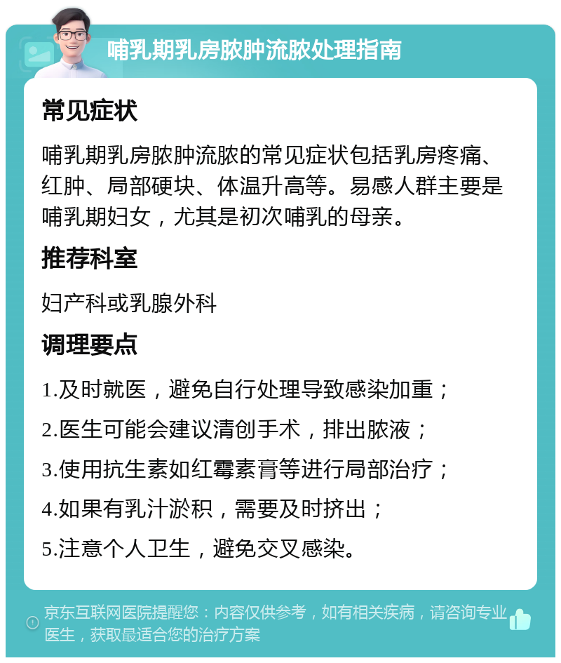 哺乳期乳房脓肿流脓处理指南 常见症状 哺乳期乳房脓肿流脓的常见症状包括乳房疼痛、红肿、局部硬块、体温升高等。易感人群主要是哺乳期妇女，尤其是初次哺乳的母亲。 推荐科室 妇产科或乳腺外科 调理要点 1.及时就医，避免自行处理导致感染加重； 2.医生可能会建议清创手术，排出脓液； 3.使用抗生素如红霉素膏等进行局部治疗； 4.如果有乳汁淤积，需要及时挤出； 5.注意个人卫生，避免交叉感染。