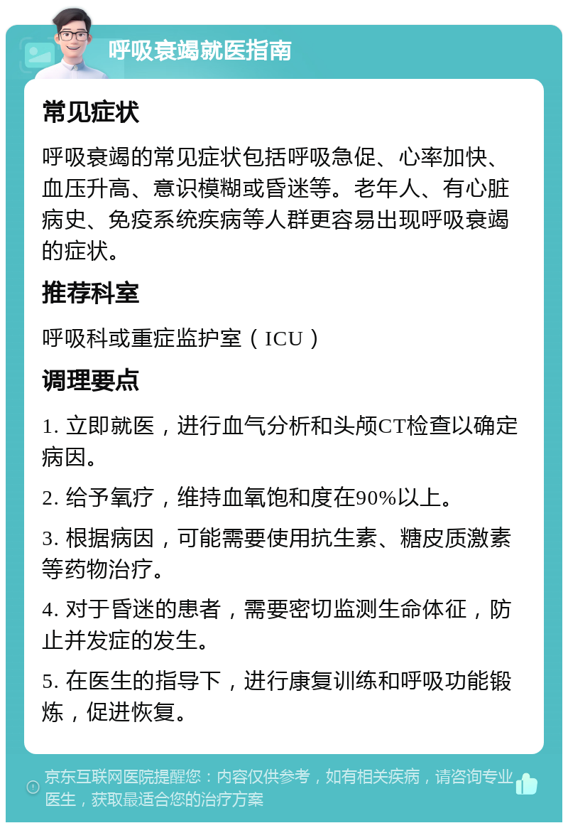 呼吸衰竭就医指南 常见症状 呼吸衰竭的常见症状包括呼吸急促、心率加快、血压升高、意识模糊或昏迷等。老年人、有心脏病史、免疫系统疾病等人群更容易出现呼吸衰竭的症状。 推荐科室 呼吸科或重症监护室（ICU） 调理要点 1. 立即就医，进行血气分析和头颅CT检查以确定病因。 2. 给予氧疗，维持血氧饱和度在90%以上。 3. 根据病因，可能需要使用抗生素、糖皮质激素等药物治疗。 4. 对于昏迷的患者，需要密切监测生命体征，防止并发症的发生。 5. 在医生的指导下，进行康复训练和呼吸功能锻炼，促进恢复。