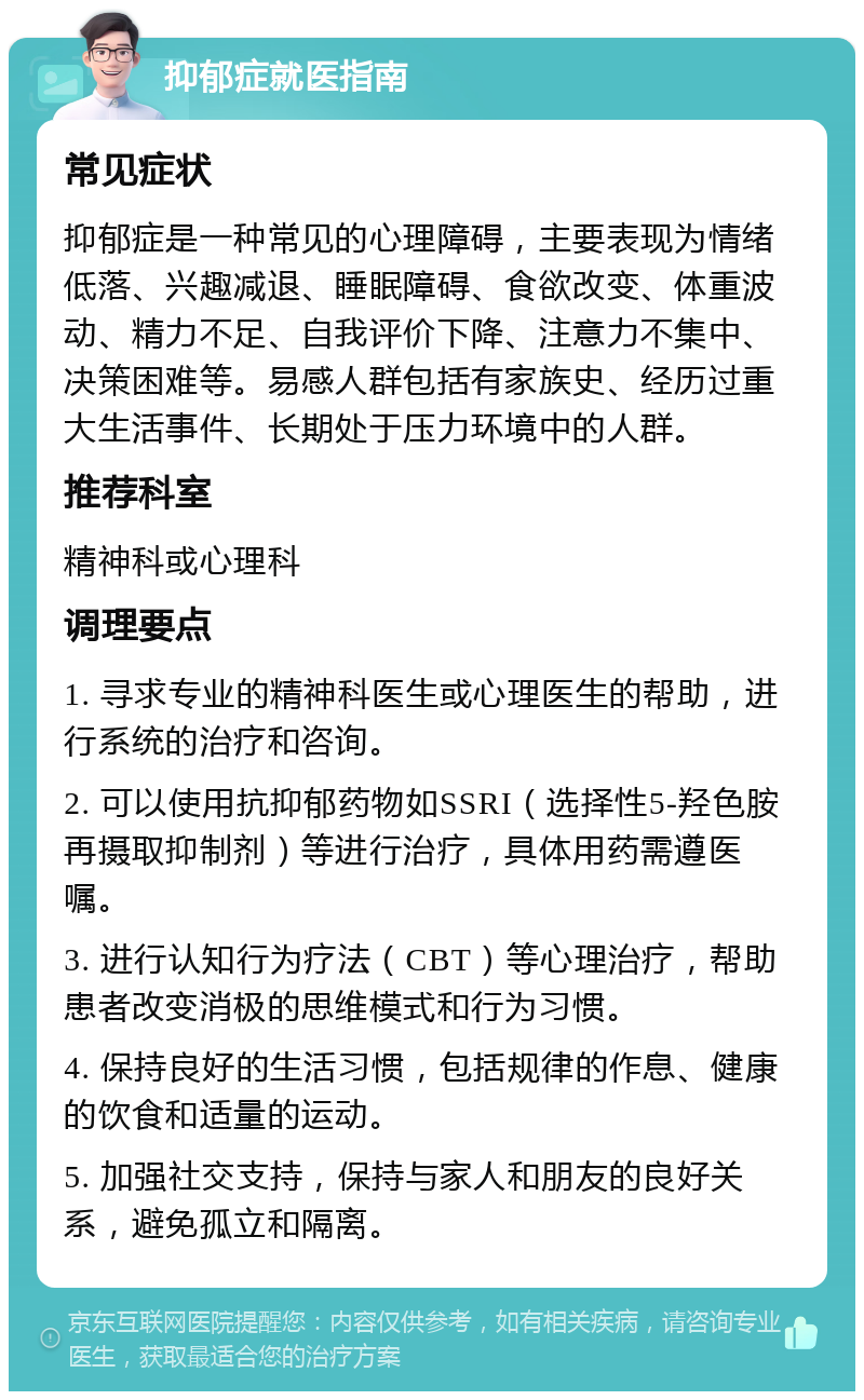 抑郁症就医指南 常见症状 抑郁症是一种常见的心理障碍，主要表现为情绪低落、兴趣减退、睡眠障碍、食欲改变、体重波动、精力不足、自我评价下降、注意力不集中、决策困难等。易感人群包括有家族史、经历过重大生活事件、长期处于压力环境中的人群。 推荐科室 精神科或心理科 调理要点 1. 寻求专业的精神科医生或心理医生的帮助，进行系统的治疗和咨询。 2. 可以使用抗抑郁药物如SSRI（选择性5-羟色胺再摄取抑制剂）等进行治疗，具体用药需遵医嘱。 3. 进行认知行为疗法（CBT）等心理治疗，帮助患者改变消极的思维模式和行为习惯。 4. 保持良好的生活习惯，包括规律的作息、健康的饮食和适量的运动。 5. 加强社交支持，保持与家人和朋友的良好关系，避免孤立和隔离。