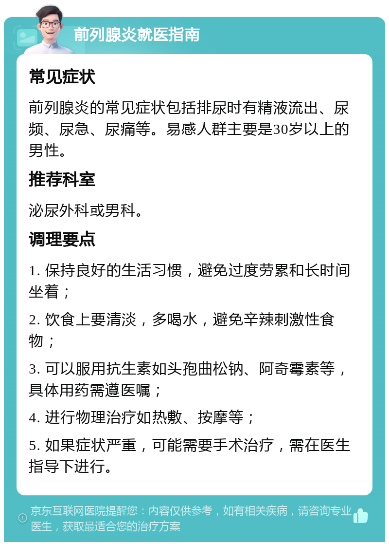 前列腺炎就医指南 常见症状 前列腺炎的常见症状包括排尿时有精液流出、尿频、尿急、尿痛等。易感人群主要是30岁以上的男性。 推荐科室 泌尿外科或男科。 调理要点 1. 保持良好的生活习惯，避免过度劳累和长时间坐着； 2. 饮食上要清淡，多喝水，避免辛辣刺激性食物； 3. 可以服用抗生素如头孢曲松钠、阿奇霉素等，具体用药需遵医嘱； 4. 进行物理治疗如热敷、按摩等； 5. 如果症状严重，可能需要手术治疗，需在医生指导下进行。