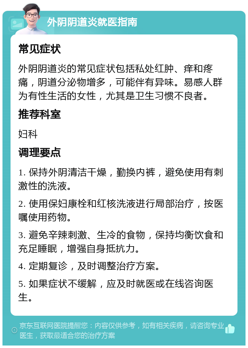 外阴阴道炎就医指南 常见症状 外阴阴道炎的常见症状包括私处红肿、痒和疼痛，阴道分泌物增多，可能伴有异味。易感人群为有性生活的女性，尤其是卫生习惯不良者。 推荐科室 妇科 调理要点 1. 保持外阴清洁干燥，勤换内裤，避免使用有刺激性的洗液。 2. 使用保妇康栓和红核洗液进行局部治疗，按医嘱使用药物。 3. 避免辛辣刺激、生冷的食物，保持均衡饮食和充足睡眠，增强自身抵抗力。 4. 定期复诊，及时调整治疗方案。 5. 如果症状不缓解，应及时就医或在线咨询医生。