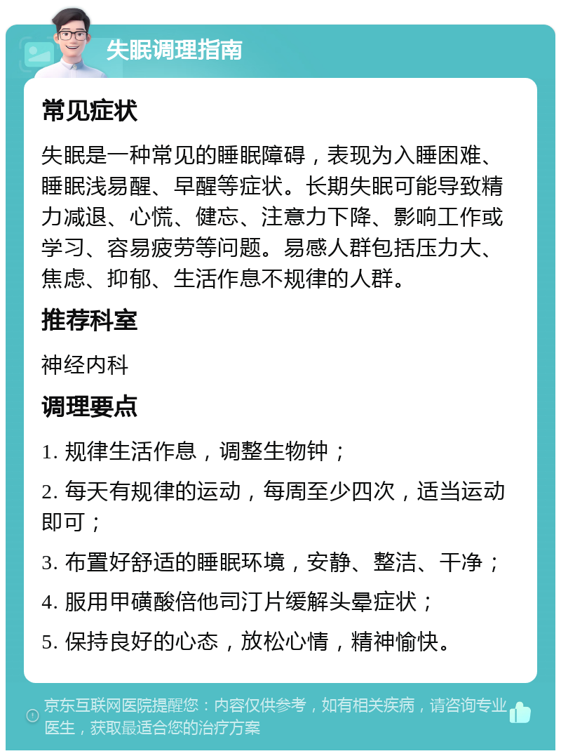 失眠调理指南 常见症状 失眠是一种常见的睡眠障碍，表现为入睡困难、睡眠浅易醒、早醒等症状。长期失眠可能导致精力减退、心慌、健忘、注意力下降、影响工作或学习、容易疲劳等问题。易感人群包括压力大、焦虑、抑郁、生活作息不规律的人群。 推荐科室 神经内科 调理要点 1. 规律生活作息，调整生物钟； 2. 每天有规律的运动，每周至少四次，适当运动即可； 3. 布置好舒适的睡眠环境，安静、整洁、干净； 4. 服用甲磺酸倍他司汀片缓解头晕症状； 5. 保持良好的心态，放松心情，精神愉快。