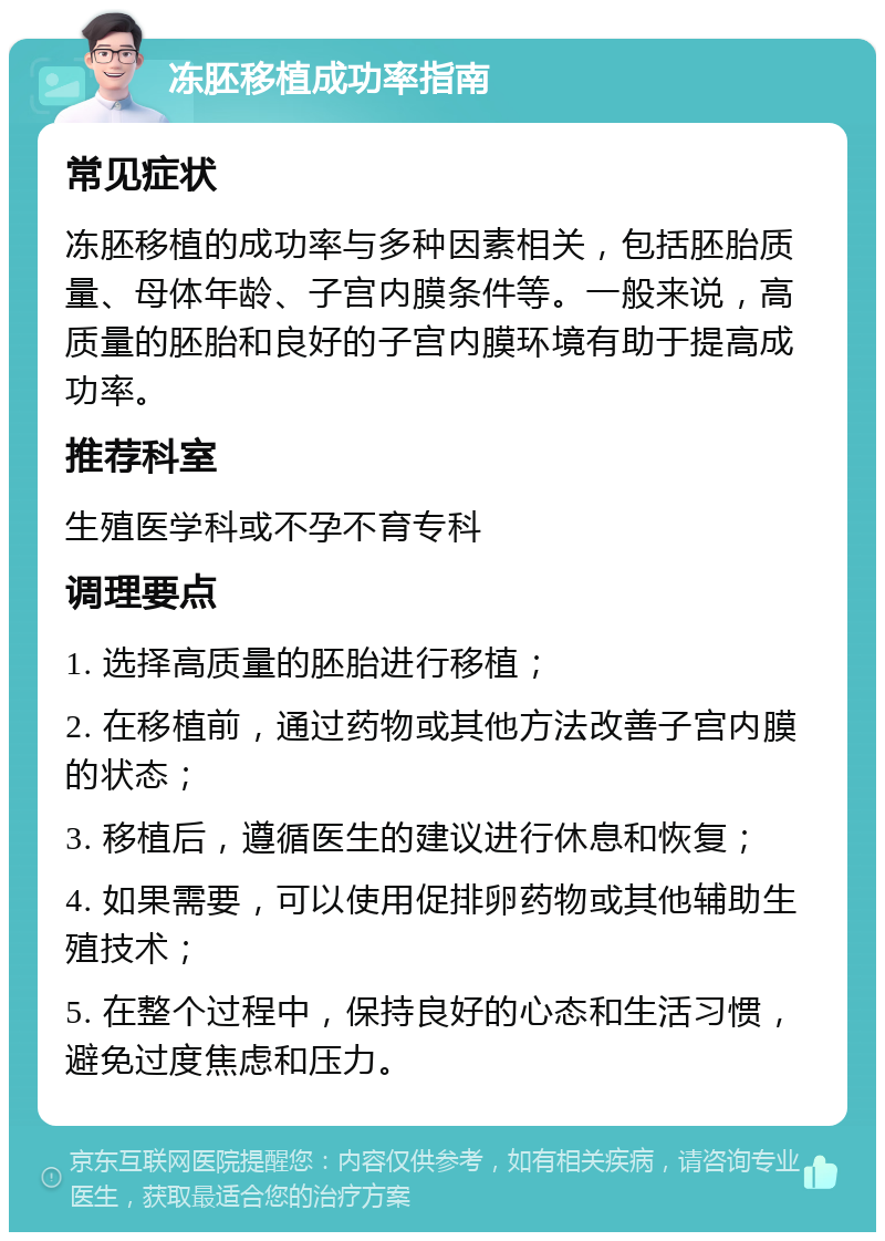 冻胚移植成功率指南 常见症状 冻胚移植的成功率与多种因素相关，包括胚胎质量、母体年龄、子宫内膜条件等。一般来说，高质量的胚胎和良好的子宫内膜环境有助于提高成功率。 推荐科室 生殖医学科或不孕不育专科 调理要点 1. 选择高质量的胚胎进行移植； 2. 在移植前，通过药物或其他方法改善子宫内膜的状态； 3. 移植后，遵循医生的建议进行休息和恢复； 4. 如果需要，可以使用促排卵药物或其他辅助生殖技术； 5. 在整个过程中，保持良好的心态和生活习惯，避免过度焦虑和压力。