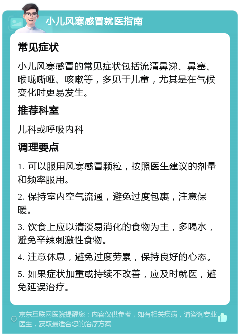 小儿风寒感冒就医指南 常见症状 小儿风寒感冒的常见症状包括流清鼻涕、鼻塞、喉咙嘶哑、咳嗽等，多见于儿童，尤其是在气候变化时更易发生。 推荐科室 儿科或呼吸内科 调理要点 1. 可以服用风寒感冒颗粒，按照医生建议的剂量和频率服用。 2. 保持室内空气流通，避免过度包裹，注意保暖。 3. 饮食上应以清淡易消化的食物为主，多喝水，避免辛辣刺激性食物。 4. 注意休息，避免过度劳累，保持良好的心态。 5. 如果症状加重或持续不改善，应及时就医，避免延误治疗。