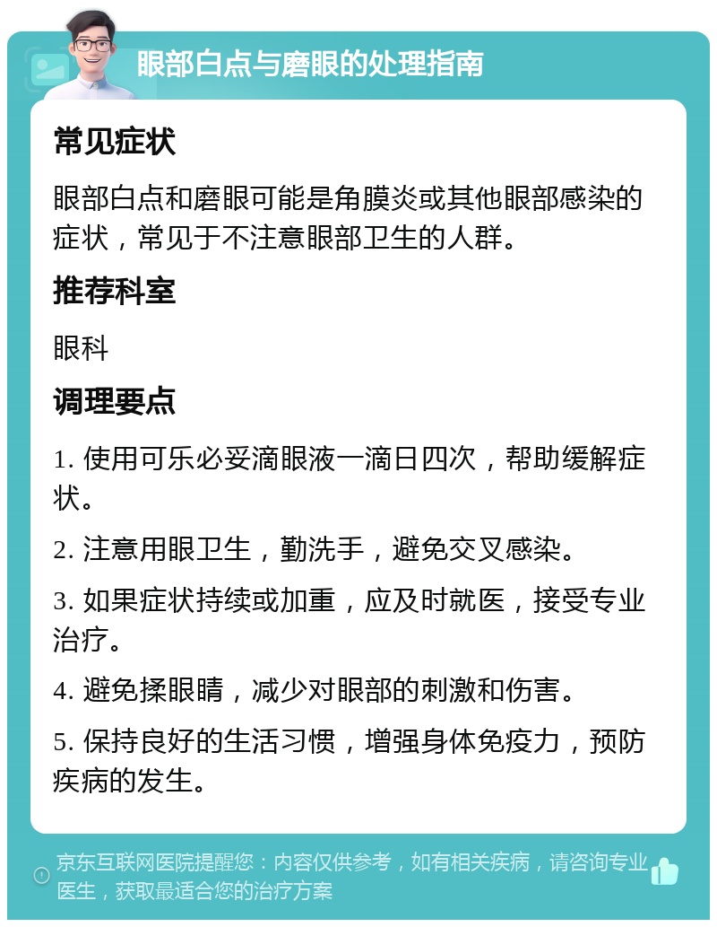 眼部白点与磨眼的处理指南 常见症状 眼部白点和磨眼可能是角膜炎或其他眼部感染的症状，常见于不注意眼部卫生的人群。 推荐科室 眼科 调理要点 1. 使用可乐必妥滴眼液一滴日四次，帮助缓解症状。 2. 注意用眼卫生，勤洗手，避免交叉感染。 3. 如果症状持续或加重，应及时就医，接受专业治疗。 4. 避免揉眼睛，减少对眼部的刺激和伤害。 5. 保持良好的生活习惯，增强身体免疫力，预防疾病的发生。