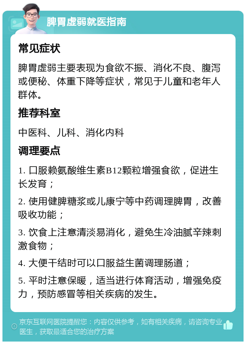 脾胃虚弱就医指南 常见症状 脾胃虚弱主要表现为食欲不振、消化不良、腹泻或便秘、体重下降等症状，常见于儿童和老年人群体。 推荐科室 中医科、儿科、消化内科 调理要点 1. 口服赖氨酸维生素B12颗粒增强食欲，促进生长发育； 2. 使用健脾糖浆或儿康宁等中药调理脾胃，改善吸收功能； 3. 饮食上注意清淡易消化，避免生冷油腻辛辣刺激食物； 4. 大便干结时可以口服益生菌调理肠道； 5. 平时注意保暖，适当进行体育活动，增强免疫力，预防感冒等相关疾病的发生。