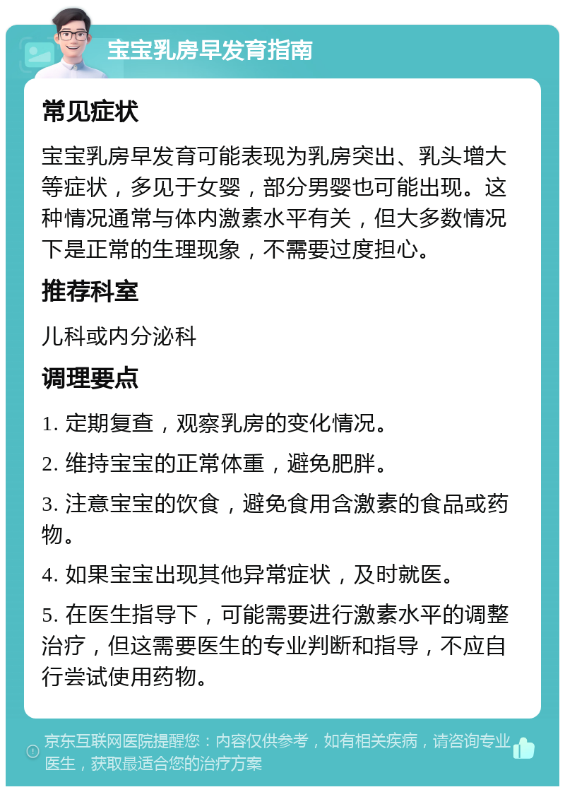 宝宝乳房早发育指南 常见症状 宝宝乳房早发育可能表现为乳房突出、乳头增大等症状，多见于女婴，部分男婴也可能出现。这种情况通常与体内激素水平有关，但大多数情况下是正常的生理现象，不需要过度担心。 推荐科室 儿科或内分泌科 调理要点 1. 定期复查，观察乳房的变化情况。 2. 维持宝宝的正常体重，避免肥胖。 3. 注意宝宝的饮食，避免食用含激素的食品或药物。 4. 如果宝宝出现其他异常症状，及时就医。 5. 在医生指导下，可能需要进行激素水平的调整治疗，但这需要医生的专业判断和指导，不应自行尝试使用药物。