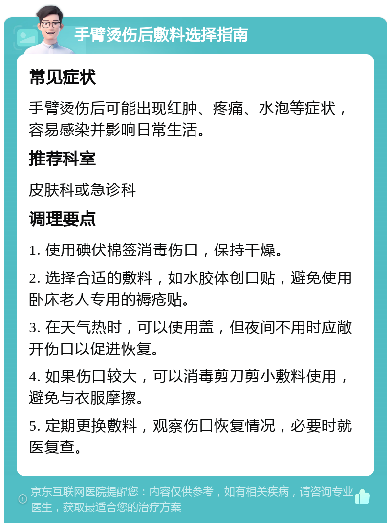 手臂烫伤后敷料选择指南 常见症状 手臂烫伤后可能出现红肿、疼痛、水泡等症状，容易感染并影响日常生活。 推荐科室 皮肤科或急诊科 调理要点 1. 使用碘伏棉签消毒伤口，保持干燥。 2. 选择合适的敷料，如水胶体创口贴，避免使用卧床老人专用的褥疮贴。 3. 在天气热时，可以使用盖，但夜间不用时应敞开伤口以促进恢复。 4. 如果伤口较大，可以消毒剪刀剪小敷料使用，避免与衣服摩擦。 5. 定期更换敷料，观察伤口恢复情况，必要时就医复查。