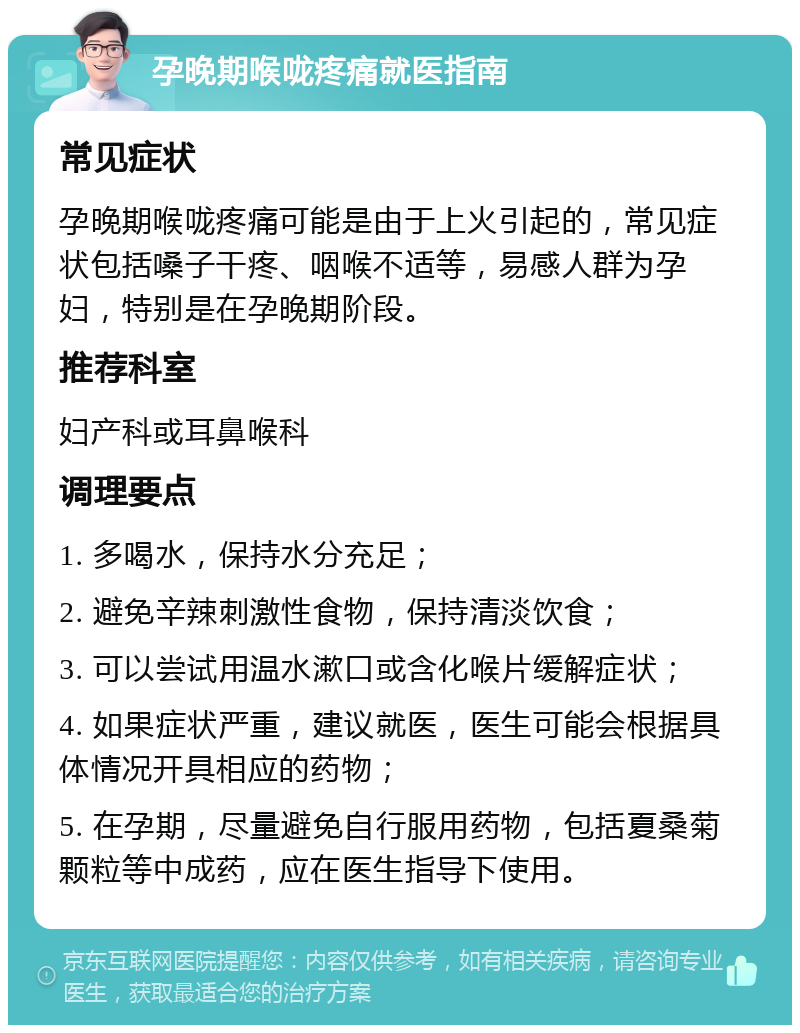 孕晚期喉咙疼痛就医指南 常见症状 孕晚期喉咙疼痛可能是由于上火引起的，常见症状包括嗓子干疼、咽喉不适等，易感人群为孕妇，特别是在孕晚期阶段。 推荐科室 妇产科或耳鼻喉科 调理要点 1. 多喝水，保持水分充足； 2. 避免辛辣刺激性食物，保持清淡饮食； 3. 可以尝试用温水漱口或含化喉片缓解症状； 4. 如果症状严重，建议就医，医生可能会根据具体情况开具相应的药物； 5. 在孕期，尽量避免自行服用药物，包括夏桑菊颗粒等中成药，应在医生指导下使用。