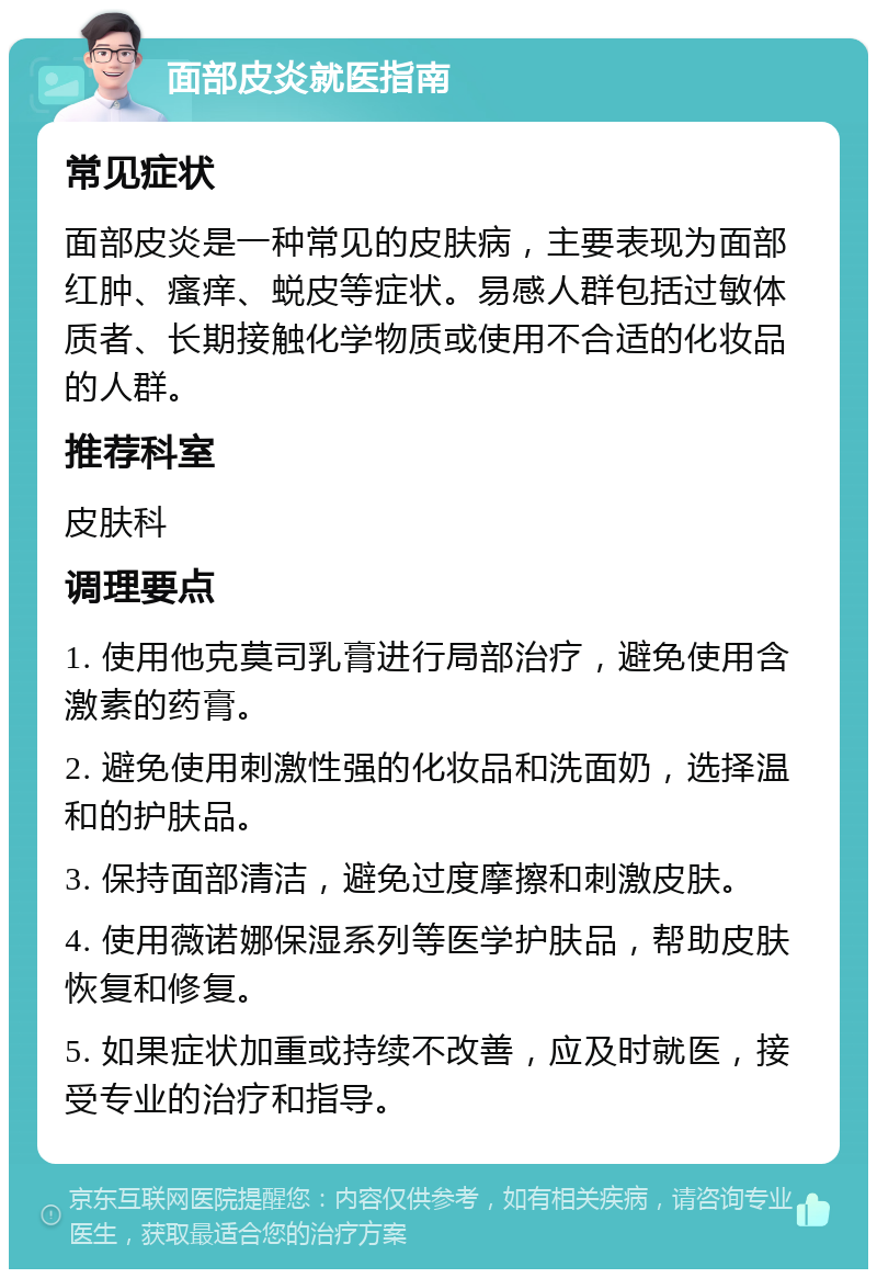 面部皮炎就医指南 常见症状 面部皮炎是一种常见的皮肤病，主要表现为面部红肿、瘙痒、蜕皮等症状。易感人群包括过敏体质者、长期接触化学物质或使用不合适的化妆品的人群。 推荐科室 皮肤科 调理要点 1. 使用他克莫司乳膏进行局部治疗，避免使用含激素的药膏。 2. 避免使用刺激性强的化妆品和洗面奶，选择温和的护肤品。 3. 保持面部清洁，避免过度摩擦和刺激皮肤。 4. 使用薇诺娜保湿系列等医学护肤品，帮助皮肤恢复和修复。 5. 如果症状加重或持续不改善，应及时就医，接受专业的治疗和指导。