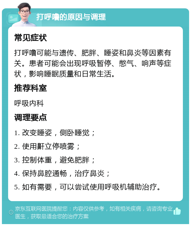 打呼噜的原因与调理 常见症状 打呼噜可能与遗传、肥胖、睡姿和鼻炎等因素有关。患者可能会出现呼吸暂停、憋气、响声等症状，影响睡眠质量和日常生活。 推荐科室 呼吸内科 调理要点 1. 改变睡姿，侧卧睡觉； 2. 使用鼾立停喷雾； 3. 控制体重，避免肥胖； 4. 保持鼻腔通畅，治疗鼻炎； 5. 如有需要，可以尝试使用呼吸机辅助治疗。