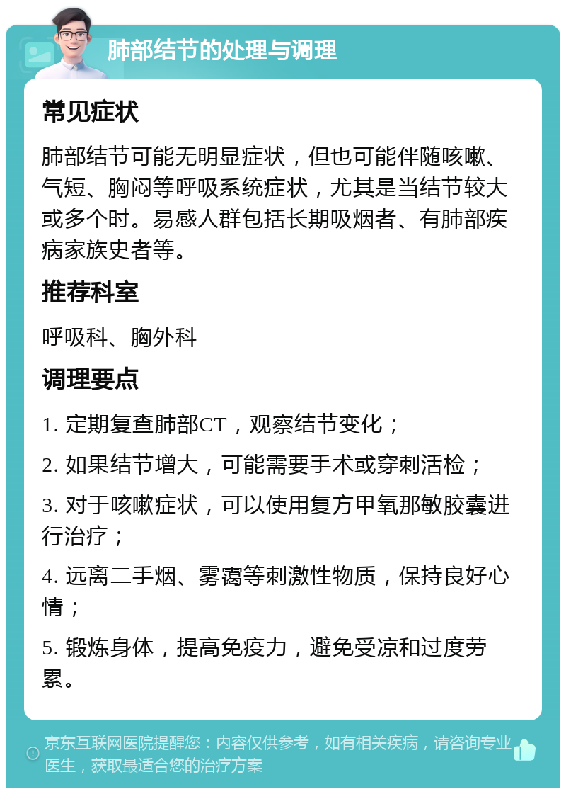 肺部结节的处理与调理 常见症状 肺部结节可能无明显症状，但也可能伴随咳嗽、气短、胸闷等呼吸系统症状，尤其是当结节较大或多个时。易感人群包括长期吸烟者、有肺部疾病家族史者等。 推荐科室 呼吸科、胸外科 调理要点 1. 定期复查肺部CT，观察结节变化； 2. 如果结节增大，可能需要手术或穿刺活检； 3. 对于咳嗽症状，可以使用复方甲氧那敏胶囊进行治疗； 4. 远离二手烟、雾霭等刺激性物质，保持良好心情； 5. 锻炼身体，提高免疫力，避免受凉和过度劳累。