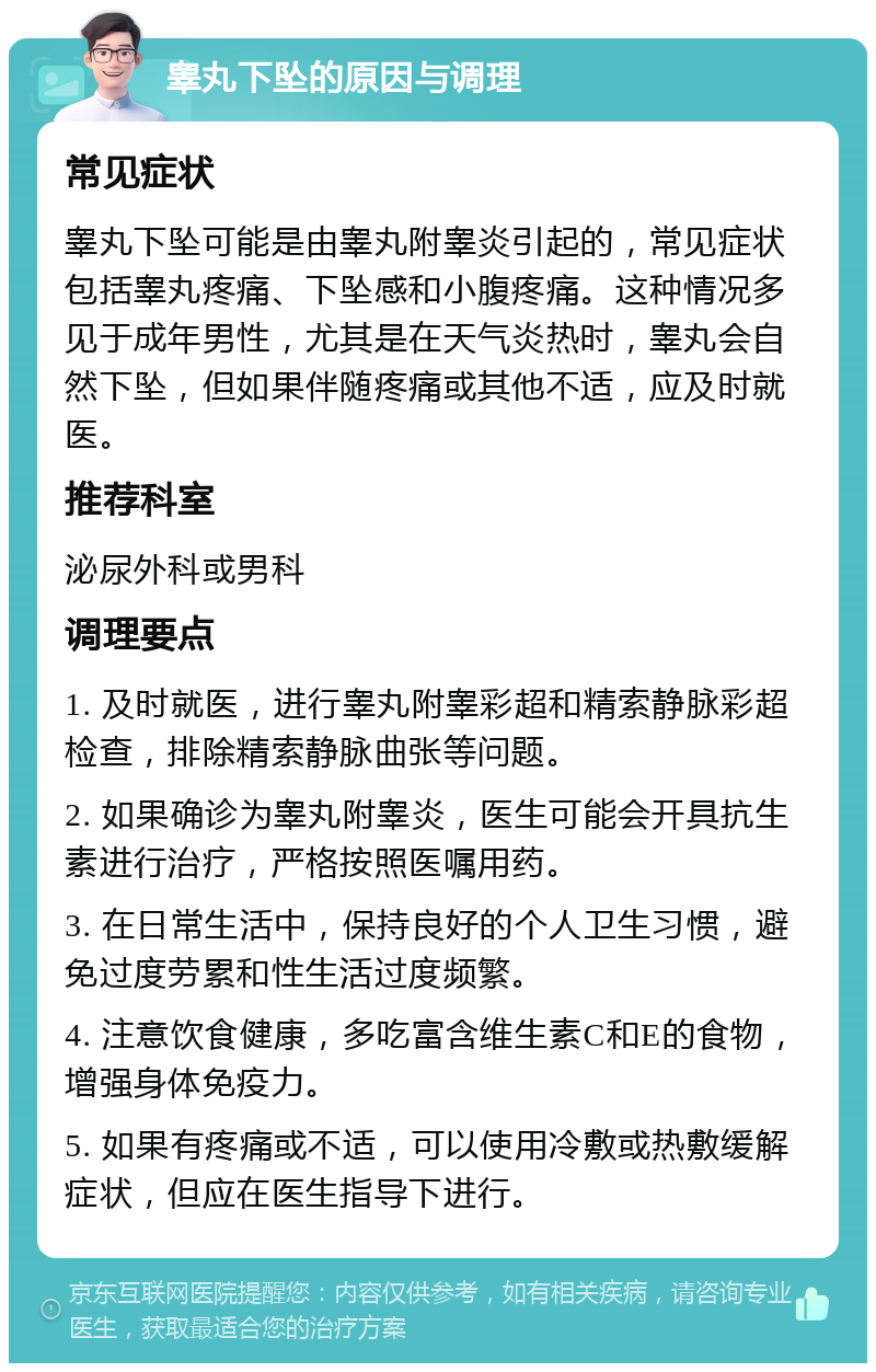 睾丸下坠的原因与调理 常见症状 睾丸下坠可能是由睾丸附睾炎引起的，常见症状包括睾丸疼痛、下坠感和小腹疼痛。这种情况多见于成年男性，尤其是在天气炎热时，睾丸会自然下坠，但如果伴随疼痛或其他不适，应及时就医。 推荐科室 泌尿外科或男科 调理要点 1. 及时就医，进行睾丸附睾彩超和精索静脉彩超检查，排除精索静脉曲张等问题。 2. 如果确诊为睾丸附睾炎，医生可能会开具抗生素进行治疗，严格按照医嘱用药。 3. 在日常生活中，保持良好的个人卫生习惯，避免过度劳累和性生活过度频繁。 4. 注意饮食健康，多吃富含维生素C和E的食物，增强身体免疫力。 5. 如果有疼痛或不适，可以使用冷敷或热敷缓解症状，但应在医生指导下进行。